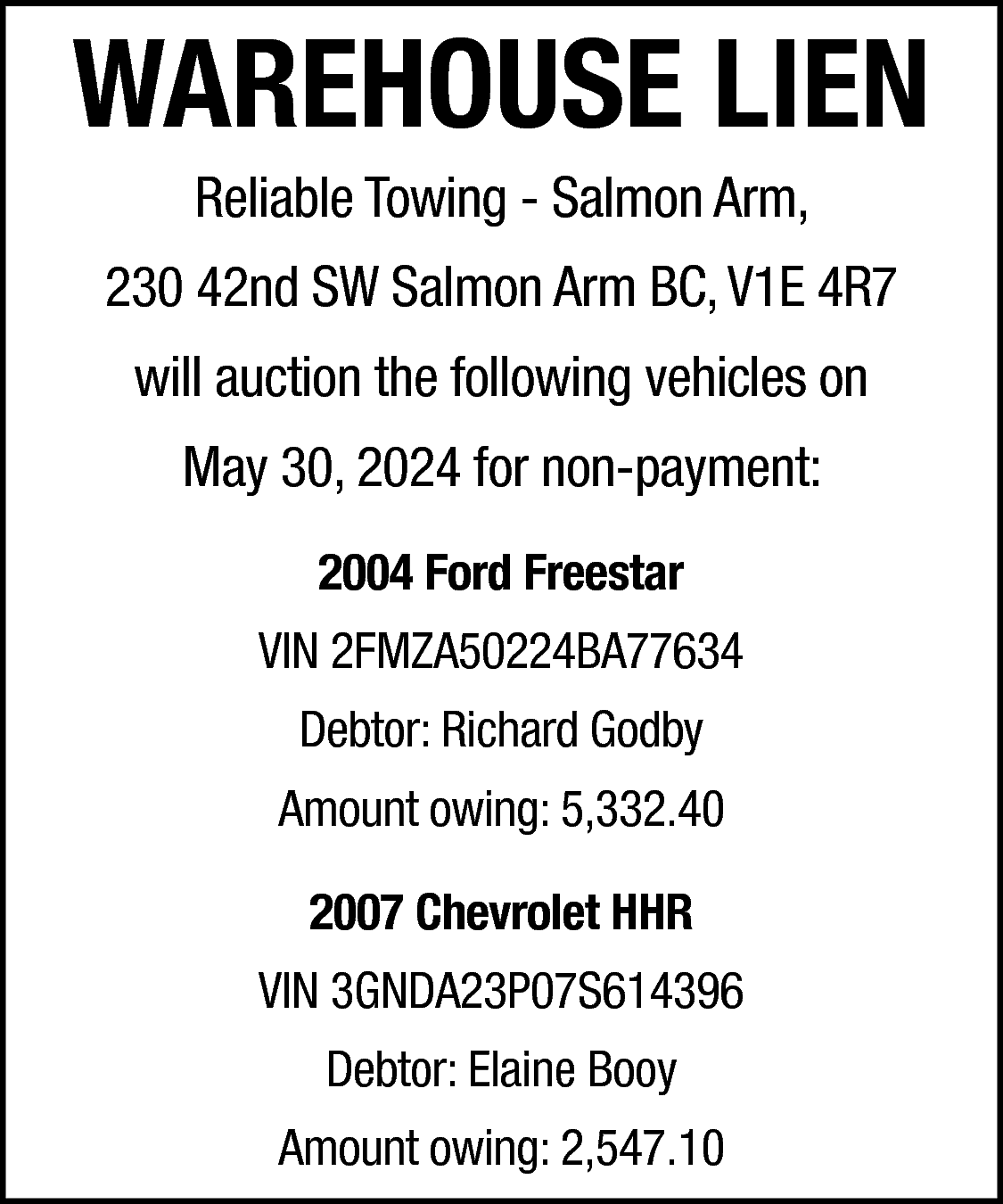 WAREHOUSE LIEN <br>Reliable Towing -  WAREHOUSE LIEN  Reliable Towing - Salmon Arm,    230 42nd SW Salmon Arm BC, V1E 4R7  will auction the following vehicles on  May 30, 2024 for non-payment:  2004 Ford Freestar  VIN 2FMZA50224BA77634  Debtor: Richard Godby  Amount owing: 5,332.40  2007 Chevrolet HHR  VIN 3GNDA23P07S614396  Debtor: Elaine Booy  Amount owing: 2,547.10    