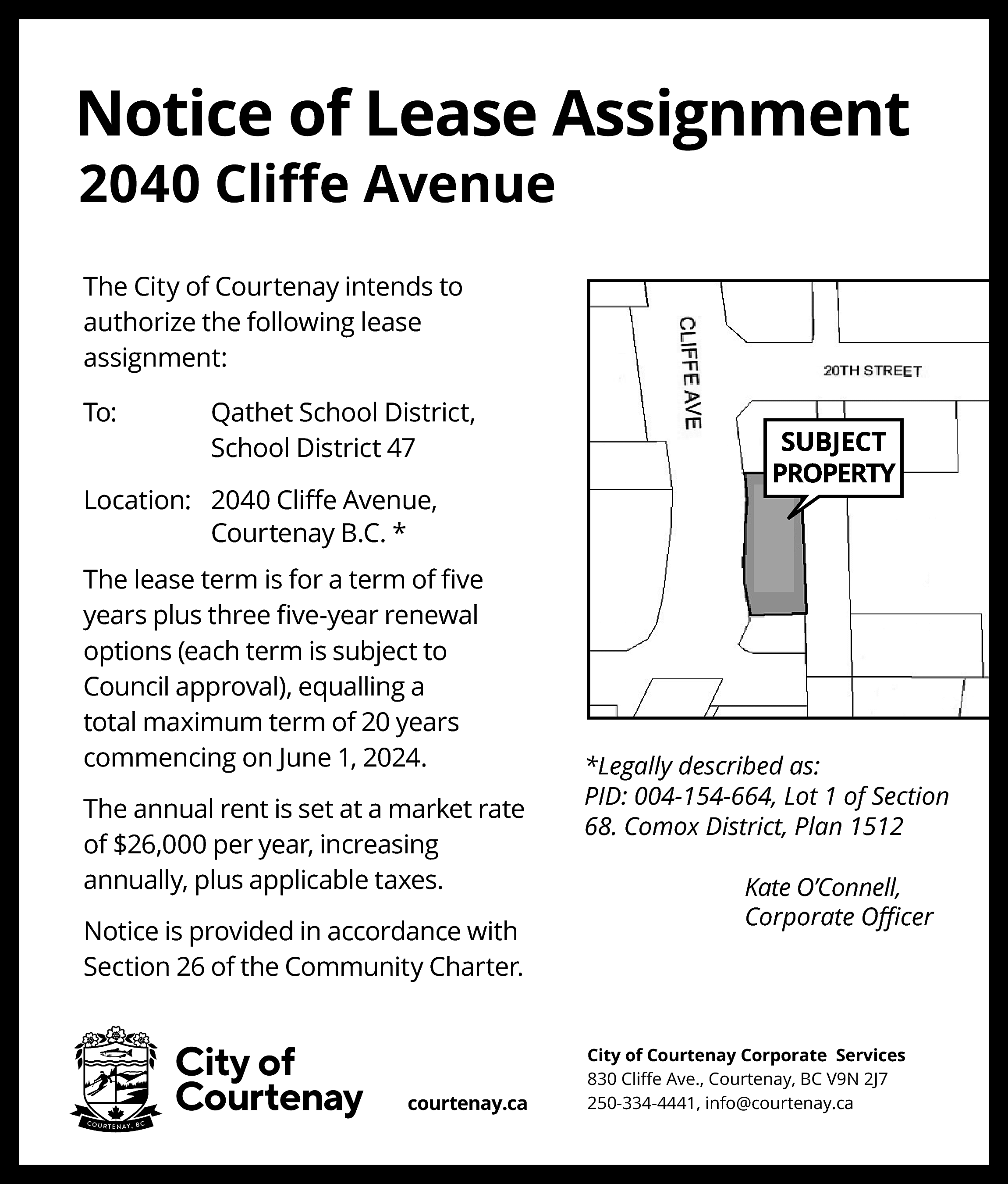 Notice of Lease Assignment <br>2040  Notice of Lease Assignment  2040 Cliﬀe Avenue  The City of Courtenay intends to  authorize the following lease  assignment:  To:    Qathet School District,  School District 47    Location: 2040 Cliﬀe Avenue,  Courtenay B.C. *  The lease term is for a term of ﬁve  years plus three ﬁve-year renewal  options (each term is subject to  Council approval), equalling a  total maximum term of 20 years  commencing on June 1, 2024.  The annual rent is set at a market rate  of $26,000 per year, increasing  annually, plus applicable taxes.  Notice is provided in accordance with  Section 26 of the Community Charter.    courtenay.ca    SUBJECT  PROPERTY    *Legally described as:  PID: 004-154-664, Lot 1 of Section  68. Comox District, Plan 1512  Kate O’Connell,  Corporate Oﬃcer    City of Courtenay Corporate Services  830 Cliﬀe Ave., Courtenay, BC V9N 2J7  250-334-4441, info@courtenay.ca    