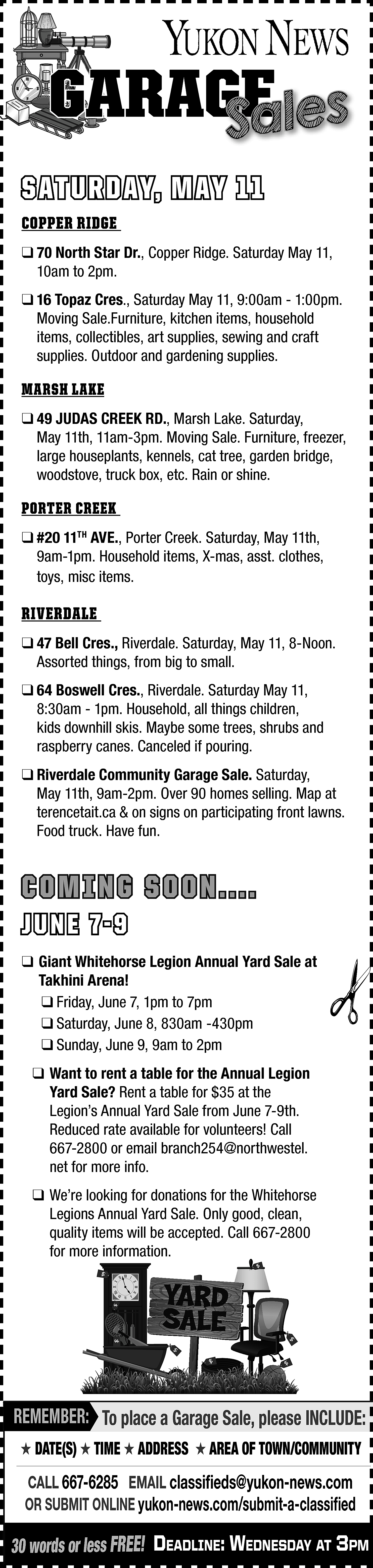 GARAGE <br>GE <br>Sales <br>SATURDAY, MAY  GARAGE  GE  Sales  SATURDAY, MAY 11  COPPER RIDGE  ❑ 70 North Star Dr., Copper Ridge. Saturday May 11,  10am to 2pm.  ❑ 16 Topaz Cres., Saturday May 11, 9:00am - 1:00pm.  Moving Sale.Furniture, kitchen items, household  items, collectibles, art supplies, sewing and craft  supplies. Outdoor and gardening supplies.    MARSH LAKE  ❑ 49 JUDAS CREEK RD., Marsh Lake. Saturday,  May 11th, 11am-3pm. Moving Sale. Furniture, freezer,  large houseplants, kennels, cat tree, garden bridge,  woodstove, truck box, etc. Rain or shine.    PORTER CREEK  ❑ #20 11TH AVE., Porter Creek. Saturday, May 11th,  9am-1pm. Household items, X-mas, asst. clothes,  toys, misc items.    RIVERDALE  ❑ 47 Bell Cres., Riverdale. Saturday, May 11, 8-Noon.  Assorted things, from big to small.  ❑ 64 Boswell Cres., Riverdale. Saturday May 11,  8:30am - 1pm. Household, all things children,  kids downhill skis. Maybe some trees, shrubs and  raspberry canes. Canceled if pouring.  ❑ Riverdale Community Garage Sale. Saturday,  May 11th, 9am-2pm. Over 90 homes selling. Map at  terencetait.ca & on signs on participating front lawns.  Food truck. Have fun.    COMING SOON....  JUNE 7-9    ❑ Giant Whitehorse Legion Annual Yard Sale at  Takhini Arena!  ❑ Friday, June 7, 1pm to 7pm  ❑ Saturday, June 8, 830am -430pm  ❑ Sunday, June 9, 9am to 2pm  ❑ Want to rent a table for the Annual Legion  Yard Sale? Rent a table for $35 at the  Legion’s Annual Yard Sale from June 7-9th.  Reduced rate available for volunteers! Call  667-2800 or email branch254@northwestel.  net for more info.  ❑ We’re looking for donations for the Whitehorse  Legions Annual Yard Sale. Only good, clean,  quality items will be accepted. Call 667-2800  for more information.    REMEMBER: To place a Garage Sale, please INCLUDE:  ★ DATE(S) ★ TIME ★ ADDRESS ★ AREA OF TOWN/COMMUNITY    CALL 667-6285 EMAIL classifieds@yukon-news.com  OR SUBMIT ONLINE yukon-news.com/submit-a-classified    30 words or less FREE! DeaDline: WeDnesDay at 3pm    