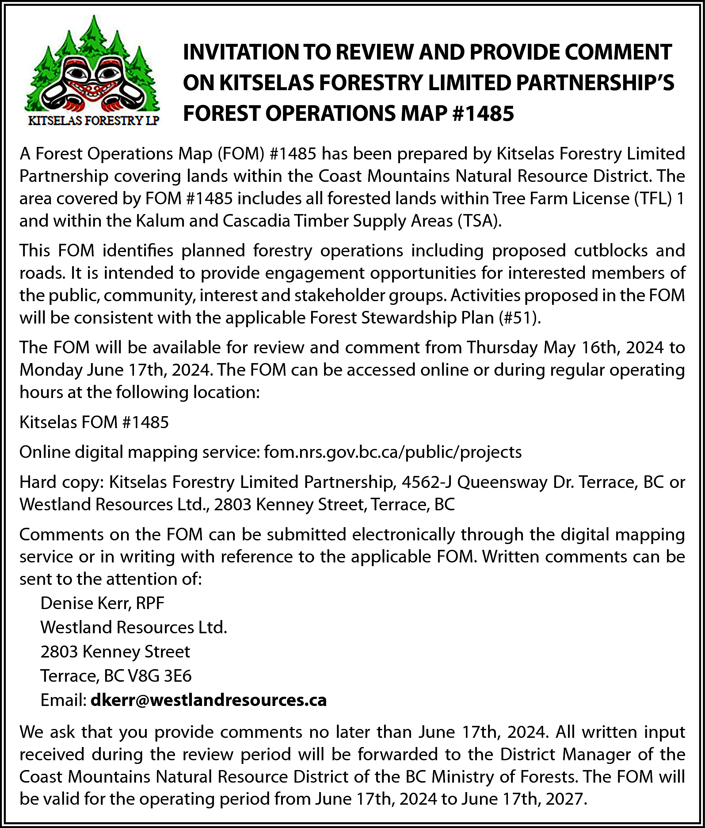 INVITATION TO REVIEW AND PROVIDE  INVITATION TO REVIEW AND PROVIDE COMMENT  ON KITSELAS FORESTRY LIMITED PARTNERSHIP’S  FOREST OPERATIONS MAP #1485  A Forest Operations Map (FOM) #1485 has been prepared by Kitselas Forestry Limited  Partnership covering lands within the Coast Mountains Natural Resource District. The  area covered by FOM #1485 includes all forested lands within Tree Farm License (TFL) 1  and within the Kalum and Cascadia Timber Supply Areas (TSA).  This FOM identifies planned forestry operations including proposed cutblocks and  roads. It is intended to provide engagement opportunities for interested members of  the public, community, interest and stakeholder groups. Activities proposed in the FOM  will be consistent with the applicable Forest Stewardship Plan (#51).  The FOM will be available for review and comment from Thursday May 16th, 2024 to  Monday June 17th, 2024. The FOM can be accessed online or during regular operating  hours at the following location:  Kitselas FOM #1485  Online digital mapping service: fom.nrs.gov.bc.ca/public/projects  Hard copy: Kitselas Forestry Limited Partnership, 4562-J Queensway Dr. Terrace, BC or  Westland Resources Ltd., 2803 Kenney Street, Terrace, BC  Comments on the FOM can be submitted electronically through the digital mapping  service or in writing with reference to the applicable FOM. Written comments can be  sent to the attention of:  Denise Kerr, RPF  Westland Resources Ltd.  2803 Kenney Street  Terrace, BC V8G 3E6  Email: dkerr@westlandresources.ca  We ask that you provide comments no later than June 17th, 2024. All written input  received during the review period will be forwarded to the District Manager of the  Coast Mountains Natural Resource District of the BC Ministry of Forests. The FOM will  be valid for the operating period from June 17th, 2024 to June 17th, 2027.    