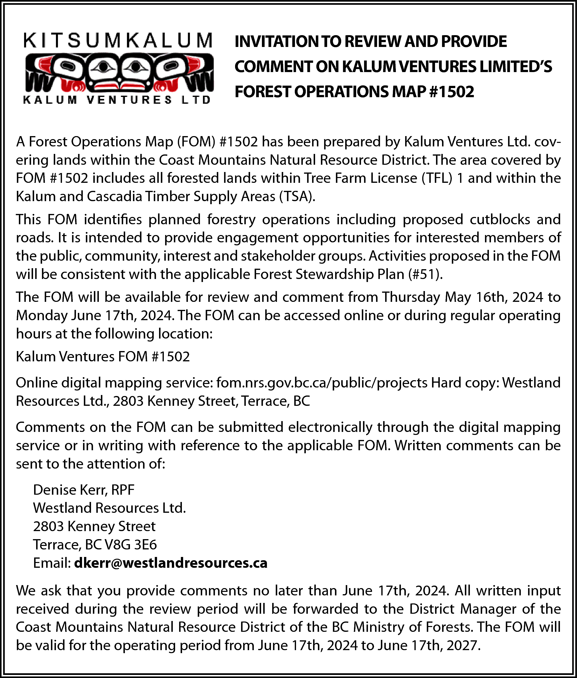 INVITATION TO REVIEW AND PROVIDE  INVITATION TO REVIEW AND PROVIDE  COMMENT ON KALUM VENTURES LIMITED’S  FOREST OPERATIONS MAP #1502  A Forest Operations Map (FOM) #1502 has been prepared by Kalum Ventures Ltd. covering lands within the Coast Mountains Natural Resource District. The area covered by  FOM #1502 includes all forested lands within Tree Farm License (TFL) 1 and within the  Kalum and Cascadia Timber Supply Areas (TSA).  This FOM identifies planned forestry operations including proposed cutblocks and  roads. It is intended to provide engagement opportunities for interested members of  the public, community, interest and stakeholder groups. Activities proposed in the FOM  will be consistent with the applicable Forest Stewardship Plan (#51).  The FOM will be available for review and comment from Thursday May 16th, 2024 to  Monday June 17th, 2024. The FOM can be accessed online or during regular operating  hours at the following location:  Kalum Ventures FOM #1502  Online digital mapping service: fom.nrs.gov.bc.ca/public/projects Hard copy: Westland  Resources Ltd., 2803 Kenney Street, Terrace, BC  Comments on the FOM can be submitted electronically through the digital mapping  service or in writing with reference to the applicable FOM. Written comments can be  sent to the attention of:  Denise Kerr, RPF  Westland Resources Ltd.  2803 Kenney Street  Terrace, BC V8G 3E6  Email: dkerr@westlandresources.ca  We ask that you provide comments no later than June 17th, 2024. All written input  received during the review period will be forwarded to the District Manager of the  Coast Mountains Natural Resource District of the BC Ministry of Forests. The FOM will  be valid for the operating period from June 17th, 2024 to June 17th, 2027.    