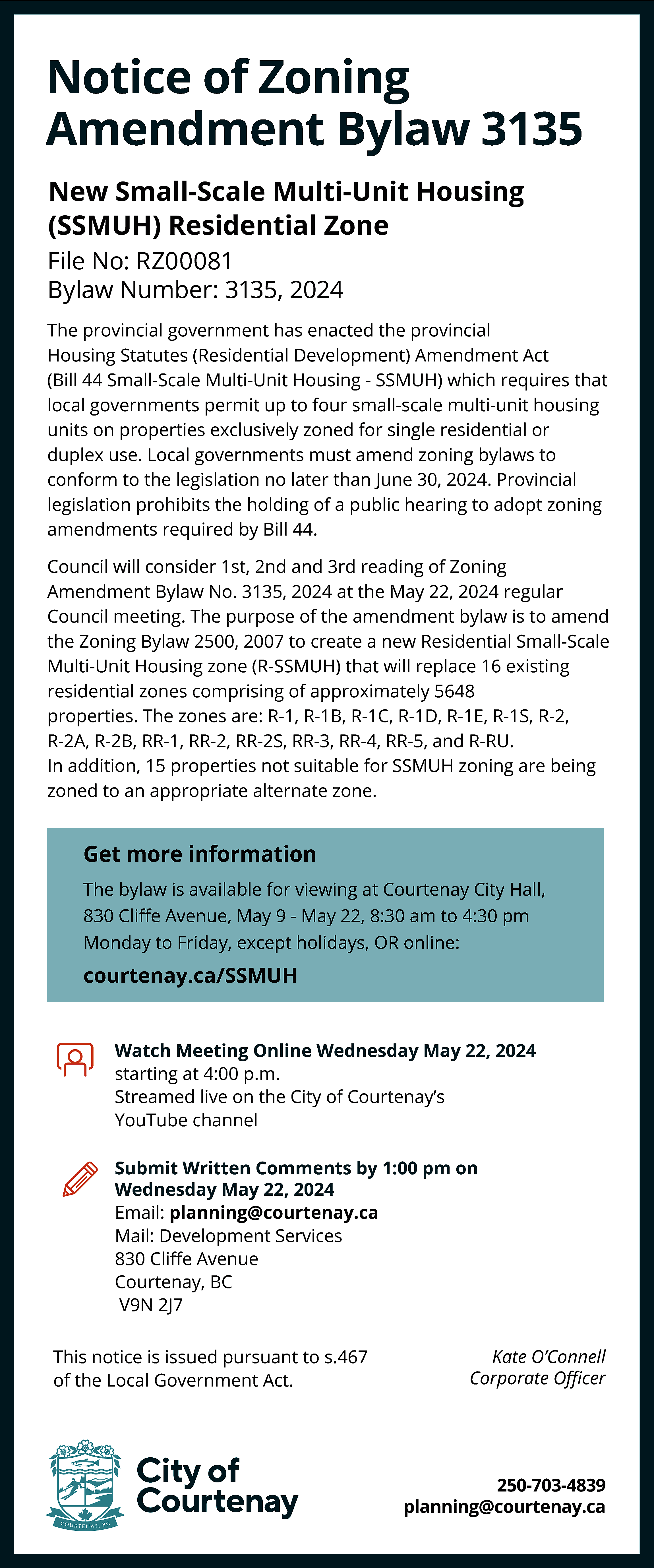 Notice of Zoning <br>Amendment Bylaw  Notice of Zoning  Amendment Bylaw 3135  New Small-Scale Multi-Unit Housing  (SSMUH) Residential Zone  File No: RZ00081  Bylaw Number: 3135, 2024  The provincial government has enacted the provincial  Housing Statutes (Residential Development) Amendment Act  (Bill 44 Small-Scale Multi-Unit Housing - SSMUH) which requires that  local governments permit up to four small-scale multi-unit housing  units on properties exclusively zoned for single residential or  duplex use. Local governments must amend zoning bylaws to  conform to the legislation no later than June 30, 2024. Provincial  legislation prohibits the holding of a public hearing to adopt zoning  amendments required by Bill 44.  Council will consider 1st, 2nd and 3rd reading of Zoning  Amendment Bylaw No. 3135, 2024 at the May 22, 2024 regular  Council meeting. The purpose of the amendment bylaw is to amend  the Zoning Bylaw 2500, 2007 to create a new Residential Small-Scale  Multi-Unit Housing zone (R-SSMUH) that will replace 16 existing  residential zones comprising of approximately 5648  properties. The zones are: R-1, R-1B, R-1C, R-1D, R-1E, R-1S, R-2,  R-2A, R-2B, RR-1, RR-2, RR-2S, RR-3, RR-4, RR-5, and R-RU.  In addition, 15 properties not suitable for SSMUH zoning are being  zoned to an appropriate alternate zone.    Get more information  The bylaw is available for viewing at Courtenay City Hall,  830 Cliﬀe Avenue, May 9 - May 22, 8:30 am to 4:30 pm  Monday to Friday, except holidays, OR online:    courtenay.ca/SSMUH  Watch Meeting Online Wednesday May 22, 2024  starting at 4:00 p.m.  Streamed live on the City of Courtenay’s  YouTube channel  Submit Written Comments by 1:00 pm on  Wednesday May 22, 2024  Email: planning@courtenay.ca  Mail: Development Services  830 Cliﬀe Avenue  Courtenay, BC  V9N 2J7  This notice is issued pursuant to s.467  of the Local Government Act.    Kate O’Connell  Corporate Oﬃcer    250-703-4839  planning@courtenay.ca    