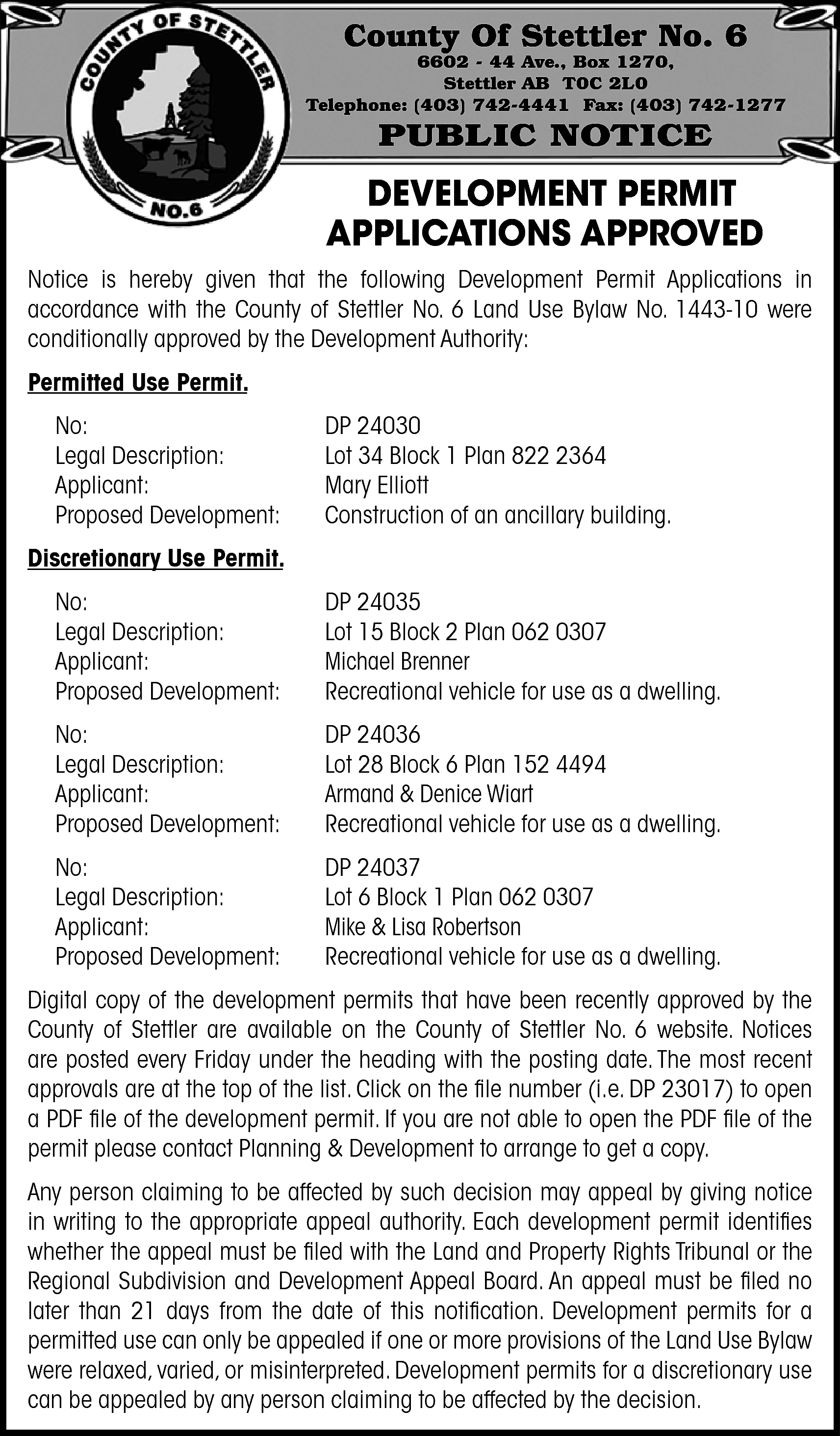 County Of Stettler No. 6  County Of Stettler No. 6    6602 - 44 Ave., Box 1270,  Stettler AB T0C 2L0  Telephone: (403) 742-4441 Fax: (403) 742-1277    PUBLIC NOTICE    DEVELOPMENT PERMIT  APPLICATIONS APPROVED  Notice is hereby given that the following Development Permit Applications in  accordance with the County of Stettler No. 6 Land Use Bylaw No. 1443-10 were  conditionally approved by the Development Authority:  Permitted Use Permit.  No:  Legal Description:  Applicant:  Proposed Development:    DP 24030  Lot 34 Block 1 Plan 822 2364  Mary Elliott  Construction of an ancillary building.    Discretionary Use Permit.  No:  Legal Description:  Applicant:  Proposed Development:    DP 24035  Lot 15 Block 2 Plan 062 0307  Michael Brenner  Recreational vehicle for use as a dwelling.    No:  Legal Description:  Applicant:  Proposed Development:    DP 24036  Lot 28 Block 6 Plan 152 4494  Armand & Denice Wiart  Recreational vehicle for use as a dwelling.    No:  Legal Description:  Applicant:  Proposed Development:    DP 24037  Lot 6 Block 1 Plan 062 0307  Mike & Lisa Robertson  Recreational vehicle for use as a dwelling.    Digital copy of the development permits that have been recently approved by the  County of Stettler are available on the County of Stettler No. 6 website. Notices  are posted every Friday under the heading with the posting date. The most recent  approvals are at the top of the list. Click on the file number (i.e. DP 23017) to open  a PDF file of the development permit. If you are not able to open the PDF file of the  permit please contact Planning & Development to arrange to get a copy.  Any person claiming to be affected by such decision may appeal by giving notice  in writing to the appropriate appeal authority. Each development permit identifies  whether the appeal must be filed with the Land and Property Rights Tribunal or the  Regional Subdivision and Development Appeal Board. An appeal must be filed no  later than 21 days from the date of this notification. Development permits for a  permitted use can only be appealed if one or more provisions of the Land Use Bylaw  were relaxed, varied, or misinterpreted. Development permits for a discretionary use  can be appealed by any person claiming to be affected by the decision.    
