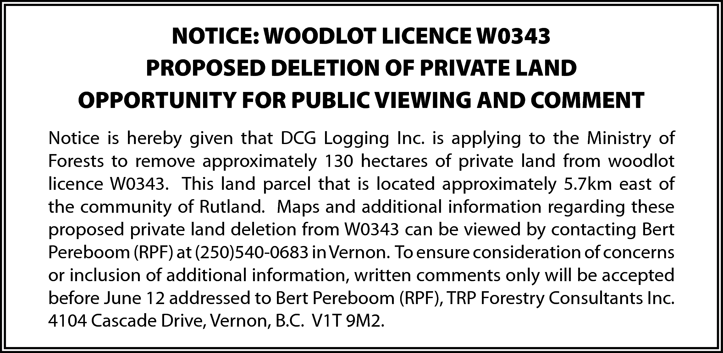 NOTICE: WOODLOT LICENCE W0343 <br>PROPOSED  NOTICE: WOODLOT LICENCE W0343  PROPOSED DELETION OF PRIVATE LAND  OPPORTUNITY FOR PUBLIC VIEWING AND COMMENT  Notice is hereby given that DCG Logging Inc. is applying to the Ministry of  Forests to remove approximately 130 hectares of private land from woodlot  licence W0343. This land parcel that is located approximately 5.7km east of  the community of Rutland. Maps and additional information regarding these  proposed private land deletion from W0343 can be viewed by contacting Bert  Pereboom (RPF) at (250)540-0683 in Vernon. To ensure consideration of concerns  or inclusion of additional information, written comments only will be accepted  before June 12 addressed to Bert Pereboom (RPF), TRP Forestry Consultants Inc.  4104 Cascade Drive, Vernon, B.C. V1T 9M2.    
