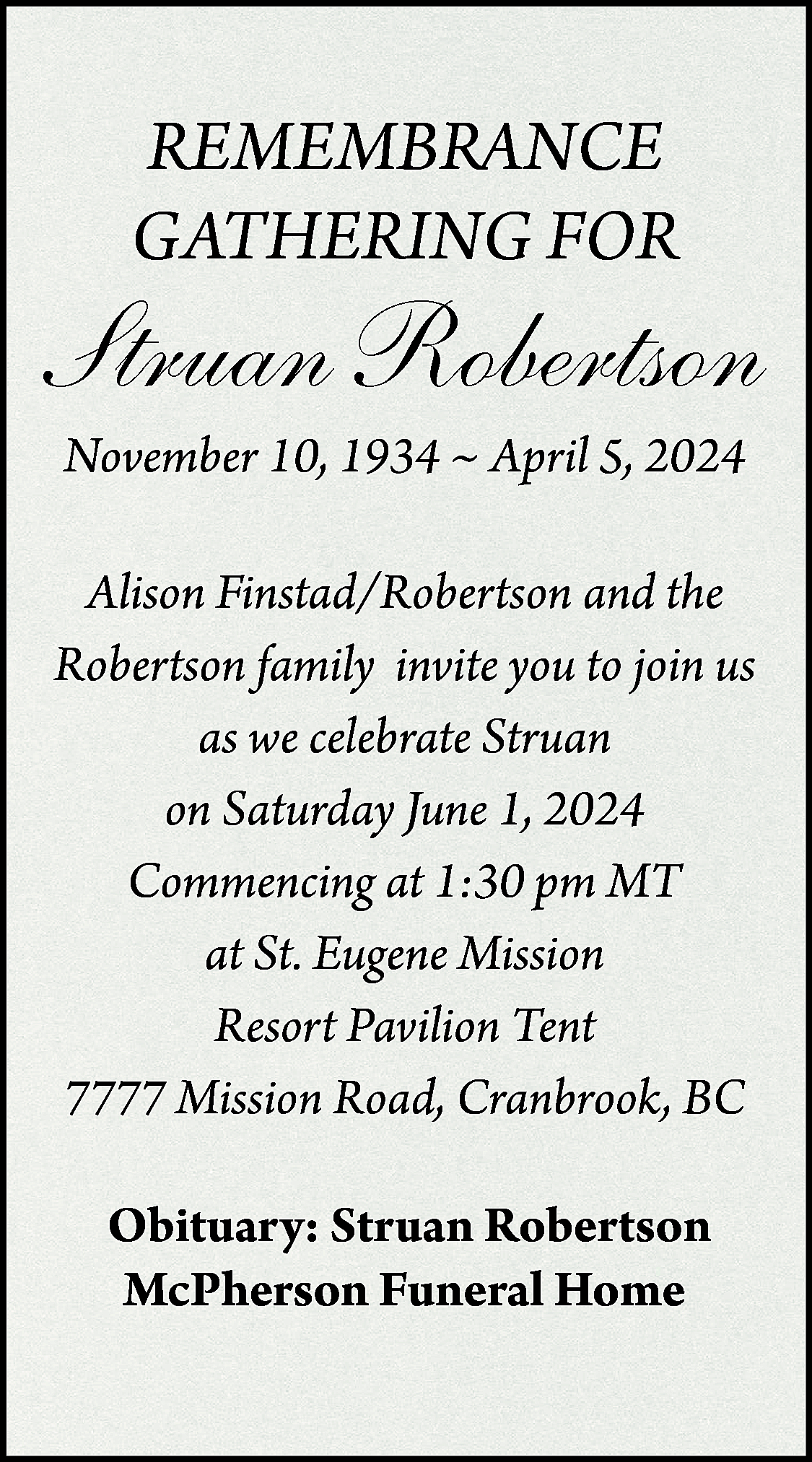 REMEMBRANCE <br>GATHERING FOR <br> <br>Struan  REMEMBRANCE  GATHERING FOR    Struan Robertson  November 10, 1934 ~ April 5, 2024    Alison Finstad/Robertson and the  Robertson family invite you to join us  as we celebrate Struan  on Saturday June 1, 2024  Commencing at 1:30 pm MT  at St. Eugene Mission  Resort Pavilion Tent  7777 Mission Road, Cranbrook, BC  Obituary: Struan Robertson  McPherson Funeral Home    