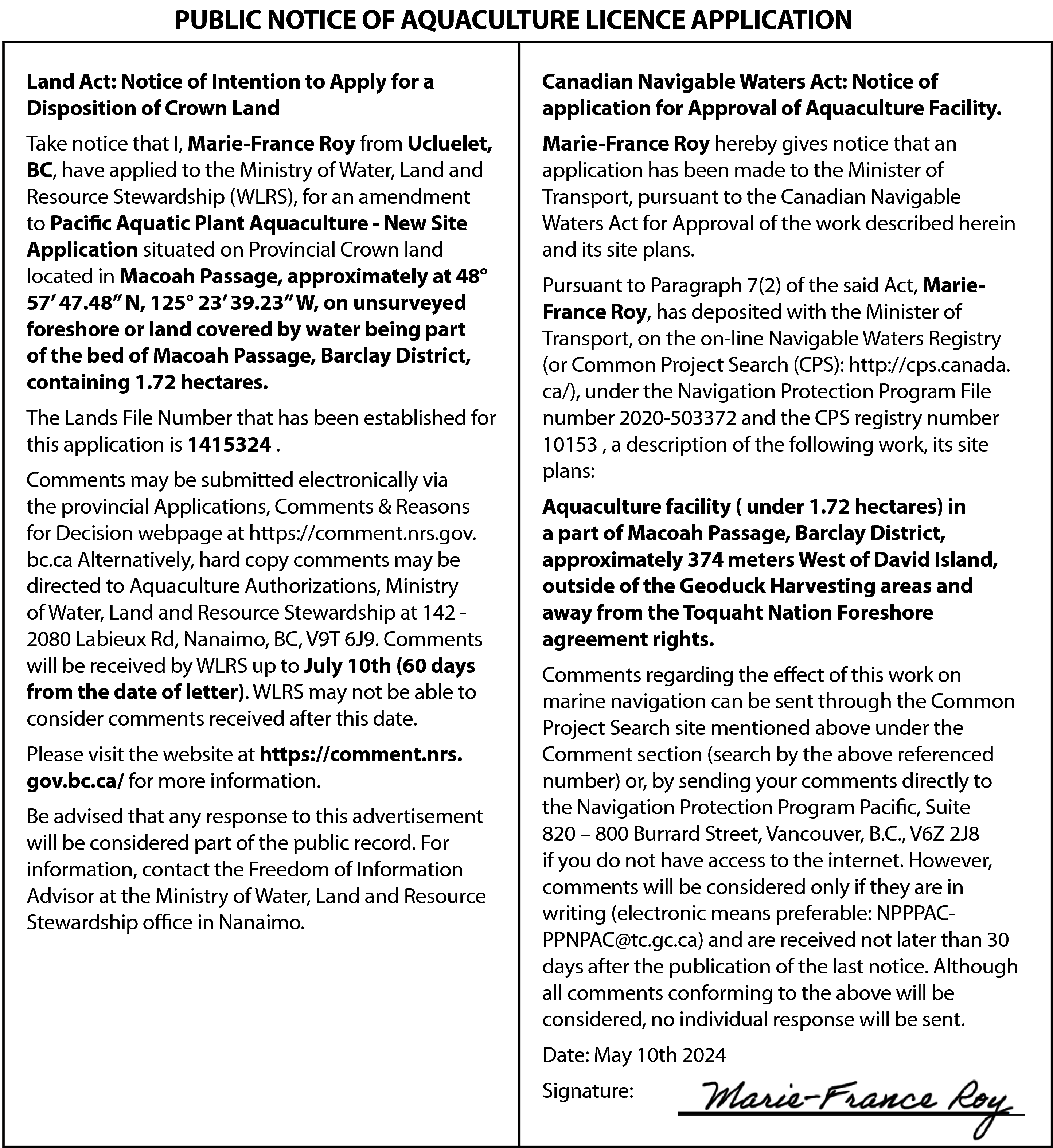 PUBLIC NOTICE OF AQUACULTURE LICENCE  PUBLIC NOTICE OF AQUACULTURE LICENCE APPLICATION  Land Act: Notice of Intention to Apply for a  Disposition of Crown Land    Canadian Navigable Waters Act: Notice of  application for Approval of Aquaculture Facility.    Take notice that I, Marie-France Roy from Ucluelet,  BC, have applied to the Ministry of Water, Land and  Resource Stewardship (WLRS), for an amendment  to Pacific Aquatic Plant Aquaculture - New Site  Application situated on Provincial Crown land  located in Macoah Passage, approximately at 48°  57’ 47.48” N, 125° 23’ 39.23” W, on unsurveyed  foreshore or land covered by water being part  of the bed of Macoah Passage, Barclay District,  containing 1.72 hectares.    Marie-France Roy hereby gives notice that an  application has been made to the Minister of  Transport, pursuant to the Canadian Navigable  Waters Act for Approval of the work described herein  and its site plans.    The Lands File Number that has been established for  this application is 1415324 .  Comments may be submitted electronically via  the provincial Applications, Comments & Reasons  for Decision webpage at https://comment.nrs.gov.  bc.ca Alternatively, hard copy comments may be  directed to Aquaculture Authorizations, Ministry  of Water, Land and Resource Stewardship at 142 2080 Labieux Rd, Nanaimo, BC, V9T 6J9. Comments  will be received by WLRS up to July 10th (60 days  from the date of letter). WLRS may not be able to  consider comments received after this date.  Please visit the website at https://comment.nrs.  gov.bc.ca/ for more information.  Be advised that any response to this advertisement  will be considered part of the public record. For  information, contact the Freedom of Information  Advisor at the Ministry of Water, Land and Resource  Stewardship office in Nanaimo.    Pursuant to Paragraph 7(2) of the said Act, MarieFrance Roy, has deposited with the Minister of  Transport, on the on-line Navigable Waters Registry  (or Common Project Search (CPS): http://cps.canada.  ca/), under the Navigation Protection Program File  number 2020-503372 and the CPS registry number  10153 , a description of the following work, its site  plans:  Aquaculture facility ( under 1.72 hectares) in  a part of Macoah Passage, Barclay District,  approximately 374 meters West of David Island,  outside of the Geoduck Harvesting areas and  away from the Toquaht Nation Foreshore  agreement rights.  Comments regarding the effect of this work on  marine navigation can be sent through the Common  Project Search site mentioned above under the  Comment section (search by the above referenced  number) or, by sending your comments directly to  the Navigation Protection Program Pacific, Suite  820 – 800 Burrard Street, Vancouver, B.C., V6Z 2J8  if you do not have access to the internet. However,  comments will be considered only if they are in  writing (electronic means preferable: NPPPACPPNPAC@tc.gc.ca) and are received not later than 30  days after the publication of the last notice. Although  all comments conforming to the above will be  considered, no individual response will be sent.  Date: May 10th 2024  Signature:    
