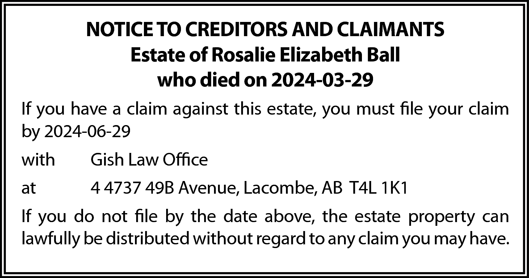 NOTICE TO CREDITORS AND CLAIMANTS  NOTICE TO CREDITORS AND CLAIMANTS  Estate of Rosalie Elizabeth Ball  who died on 2024-03-29  If you have a claim against this estate, you must file your claim  by 2024-06-29  with    Gish Law Office    at    4 4737 49B Avenue, Lacombe, AB T4L 1K1    If you do not file by the date above, the estate property can  lawfully be distributed without regard to any claim you may have.    