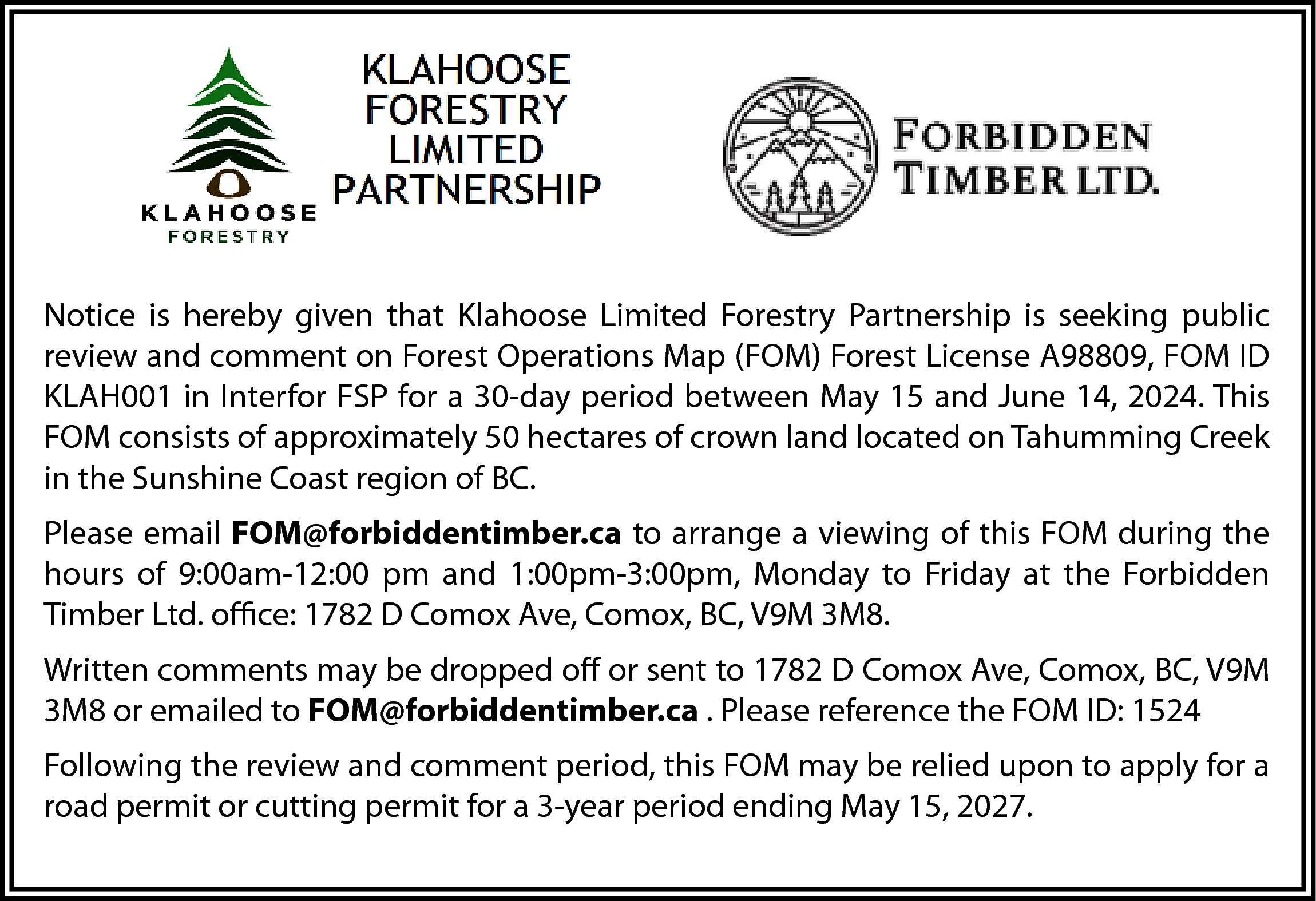 Notice is hereby given that  Notice is hereby given that Klahoose Limited Forestry Partnership is seeking public  review and comment on Forest Operations Map (FOM) Forest License A98809, FOM ID  KLAH001 in Interfor FSP for a 30-day period between May 15 and June 14, 2024. This  FOM consists of approximately 50 hectares of crown land located on Tahumming Creek  in the Sunshine Coast region of BC.  Please email FOM@forbiddentimber.ca to arrange a viewing of this FOM during the  hours of 9:00am-12:00 pm and 1:00pm-3:00pm, Monday to Friday at the Forbidden  Timber Ltd. office: 1782 D Comox Ave, Comox, BC, V9M 3M8.  Written comments may be dropped off or sent to 1782 D Comox Ave, Comox, BC, V9M  3M8 or emailed to FOM@forbiddentimber.ca . Please reference the FOM ID: 1524  Following the review and comment period, this FOM may be relied upon to apply for a  road permit or cutting permit for a 3-year period ending May 15, 2027.    