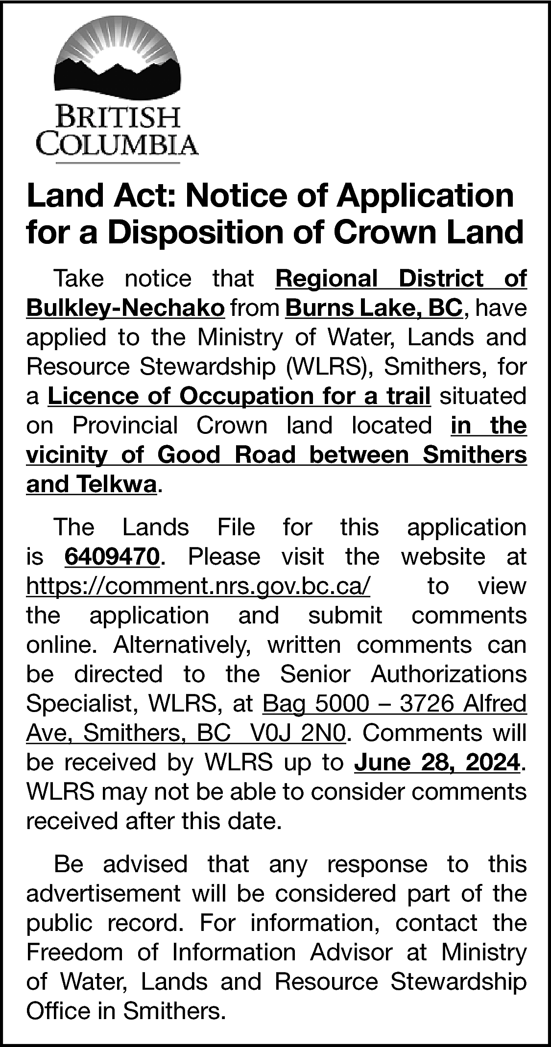 Land Act: Notice of Application  Land Act: Notice of Application  for a Disposition of Crown Land  Take notice that Regional District of  Bulkley-Nechako from Burns Lake, BC, have  applied to the Ministry of Water, Lands and  Resource Stewardship (WLRS), Smithers, for  a Licence of Occupation for a trail situated  on Provincial Crown land located in the  vicinity of Good Road between Smithers  and Telkwa.  The Lands File for this application  is 6409470. Please visit the website at  https://comment.nrs.gov.bc.ca/  to view  the application and submit comments  online. Alternatively, written comments can  be directed to the Senior Authorizations  Specialist, WLRS, at Bag 5000 – 3726 Alfred  Ave, Smithers, BC V0J 2N0. Comments will  be received by WLRS up to June 28, 2024.  WLRS may not be able to consider comments  received after this date.  Be advised that any response to this  advertisement will be considered part of the  public record. For information, contact the  Freedom of Information Advisor at Ministry  of Water, Lands and Resource Stewardship  Office in Smithers.    