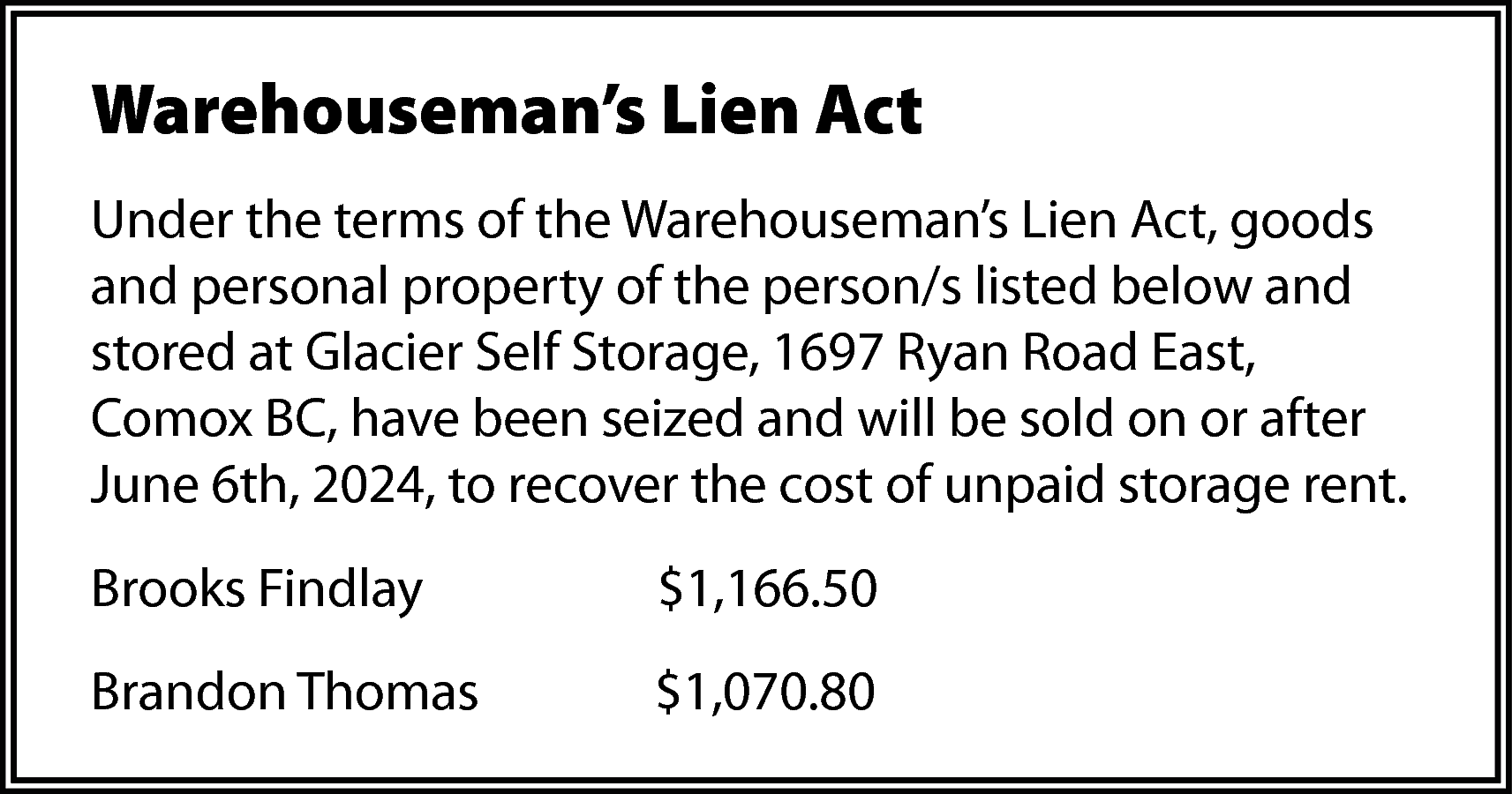 Warehouseman’s Lien Act <br>Under the  Warehouseman’s Lien Act  Under the terms of the Warehouseman’s Lien Act, goods  and personal property of the person/s listed below and  stored at Glacier Self Storage, 1697 Ryan Road East,  Comox BC, have been seized and will be sold on or after  June 6th, 2024, to recover the cost of unpaid storage rent.  Brooks Findlay    $1,166.50    Brandon Thomas    $1,070.80    