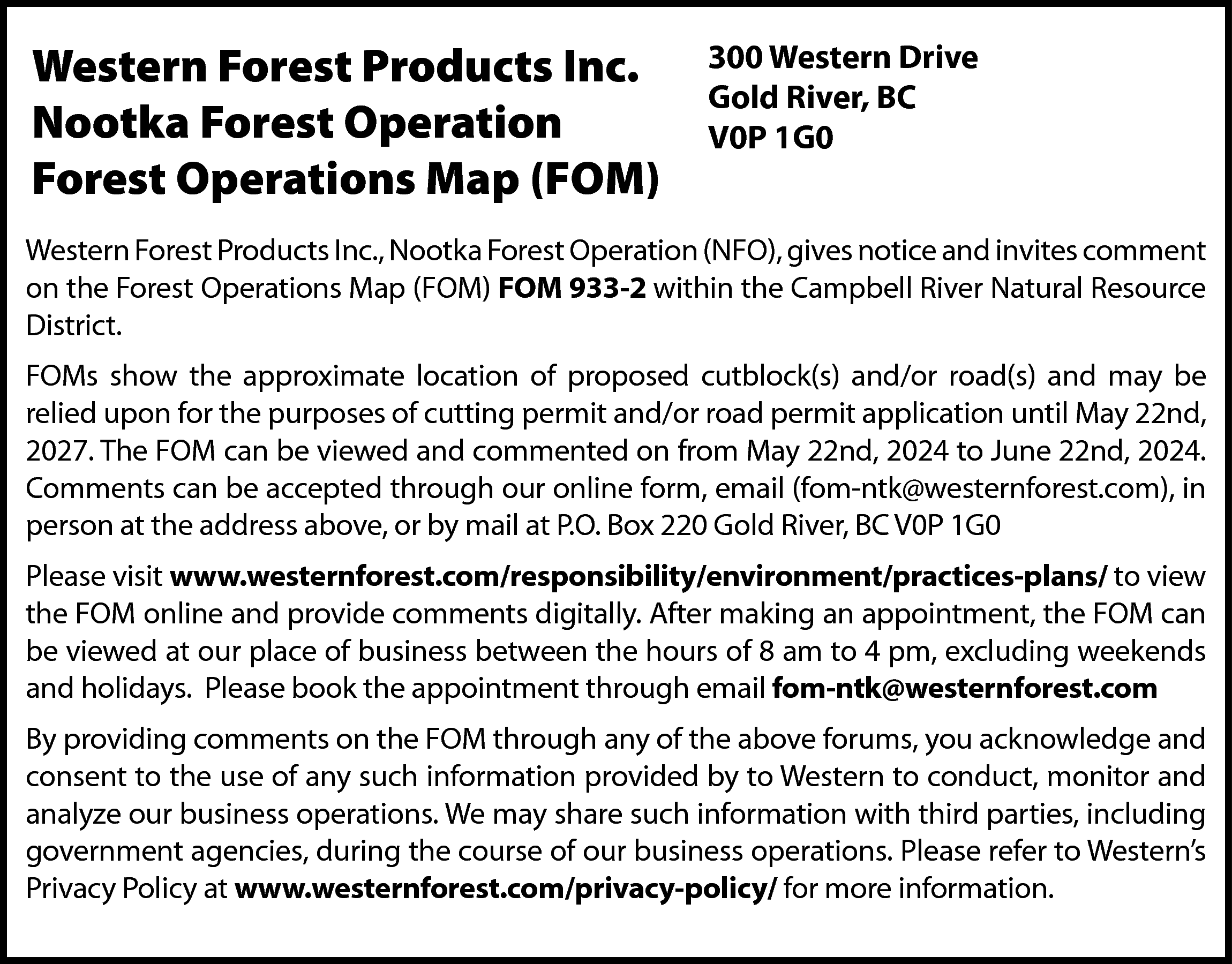 Western Forest Products Inc. <br>Nootka  Western Forest Products Inc.  Nootka Forest Operation  Forest Operations Map (FOM)    300 Western Drive  Gold River, BC  V0P 1G0    Western Forest Products Inc., Nootka Forest Operation (NFO), gives notice and invites comment  on the Forest Operations Map (FOM) FOM 933-2 within the Campbell River Natural Resource  District.  FOMs show the approximate location of proposed cutblock(s) and/or road(s) and may be  relied upon for the purposes of cutting permit and/or road permit application until May 22nd,  2027. The FOM can be viewed and commented on from May 22nd, 2024 to June 22nd, 2024.  Comments can be accepted through our online form, email (fom-ntk@westernforest.com), in  person at the address above, or by mail at P.O. Box 220 Gold River, BC V0P 1G0  Please visit www.westernforest.com/responsibility/environment/practices-plans/ to view  the FOM online and provide comments digitally. After making an appointment, the FOM can  be viewed at our place of business between the hours of 8 am to 4 pm, excluding weekends  and holidays. Please book the appointment through email fom-ntk@westernforest.com  By providing comments on the FOM through any of the above forums, you acknowledge and  consent to the use of any such information provided by to Western to conduct, monitor and  analyze our business operations. We may share such information with third parties, including  government agencies, during the course of our business operations. Please refer to Western’s  Privacy Policy at www.westernforest.com/privacy-policy/ for more information.    