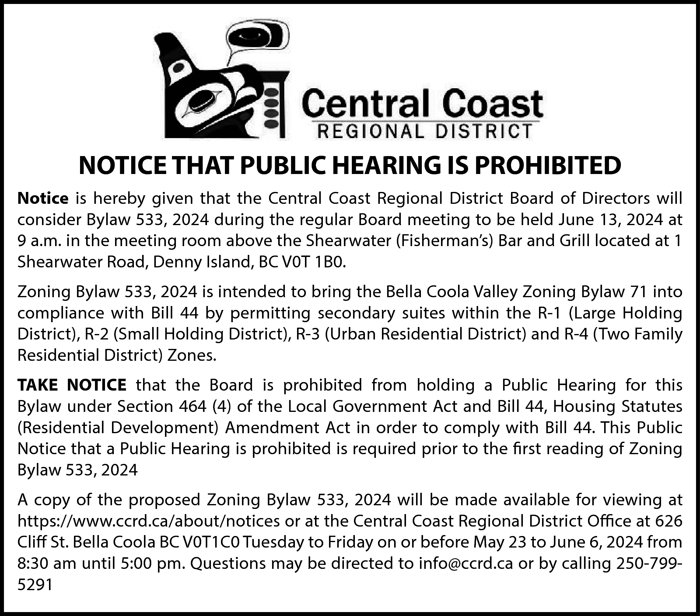 NOTICE THAT PUBLIC HEARING IS  NOTICE THAT PUBLIC HEARING IS PROHIBITED  Notice is hereby given that the Central Coast Regional District Board of Directors will  consider Bylaw 533, 2024 during the regular Board meeting to be held June 13, 2024 at  9 a.m. in the meeting room above the Shearwater (Fisherman’s) Bar and Grill located at 1  Shearwater Road, Denny Island, BC V0T 1B0.  Zoning Bylaw 533, 2024 is intended to bring the Bella Coola Valley Zoning Bylaw 71 into  compliance with Bill 44 by permitting secondary suites within the R-1 (Large Holding  District), R-2 (Small Holding District), R-3 (Urban Residential District) and R-4 (Two Family  Residential District) Zones.  TAKE NOTICE that the Board is prohibited from holding a Public Hearing for this  Bylaw under Section 464 (4) of the Local Government Act and Bill 44, Housing Statutes  (Residential Development) Amendment Act in order to comply with Bill 44. This Public  Notice that a Public Hearing is prohibited is required prior to the first reading of Zoning  Bylaw 533, 2024  A copy of the proposed Zoning Bylaw 533, 2024 will be made available for viewing at  https://www.ccrd.ca/about/notices or at the Central Coast Regional District Office at 626  Cliff St. Bella Coola BC V0T1C0 Tuesday to Friday on or before May 23 to June 6, 2024 from  8:30 am until 5:00 pm. Questions may be directed to info@ccrd.ca or by calling 250-7995291    