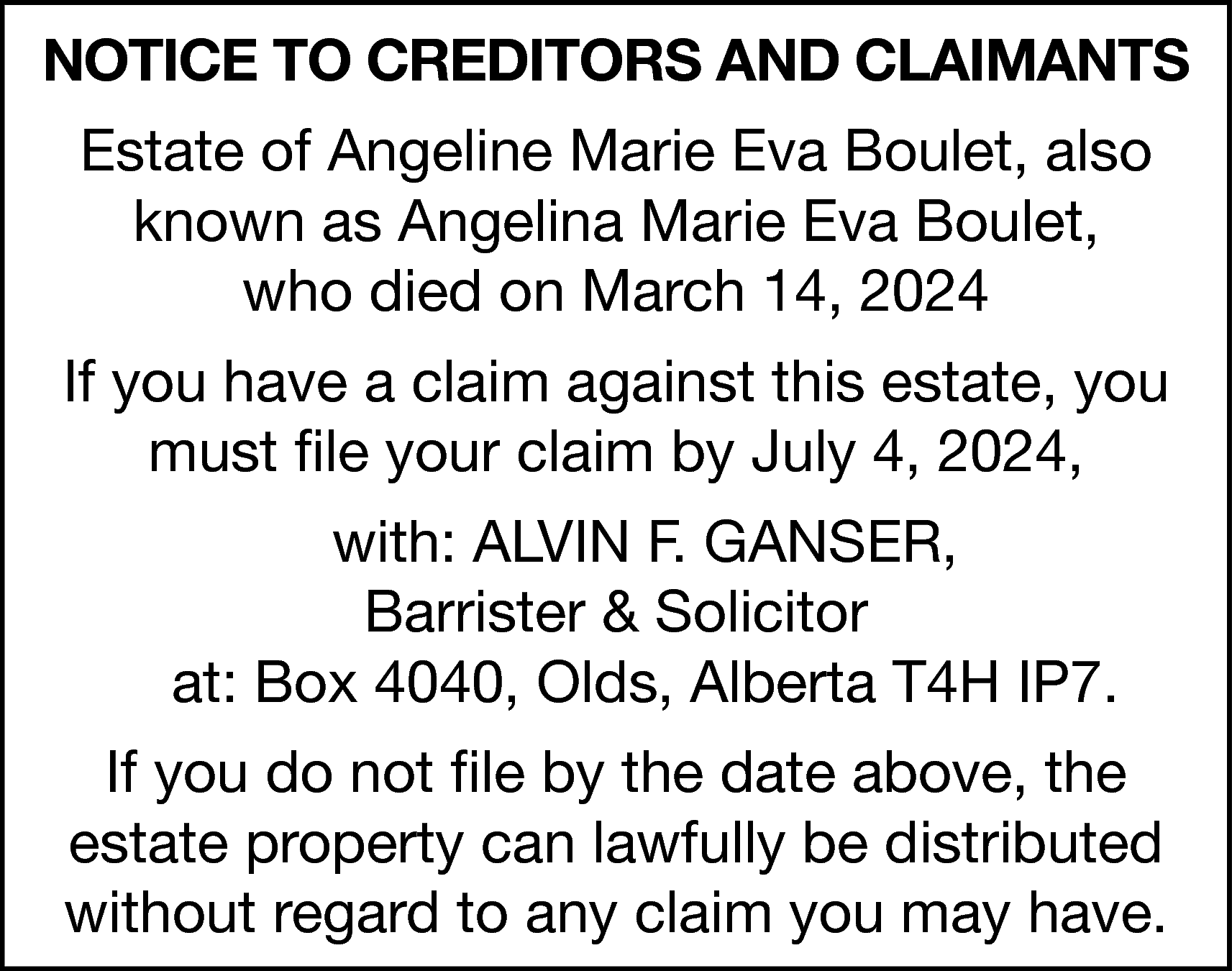 NOTICE TO CREDITORS AND CLAIMANTS  NOTICE TO CREDITORS AND CLAIMANTS  Estate of Angeline Marie Eva Boulet, also  known as Angelina Marie Eva Boulet,  who died on March 14, 2024  If you have a claim against this estate, you  must file your claim by July 4, 2024,  with: ALVIN F. GANSER,  Barrister & Solicitor  at: Box 4040, Olds, Alberta T4H IP7.  If you do not file by the date above, the  estate property can lawfully be distributed  without regard to any claim you may have.    