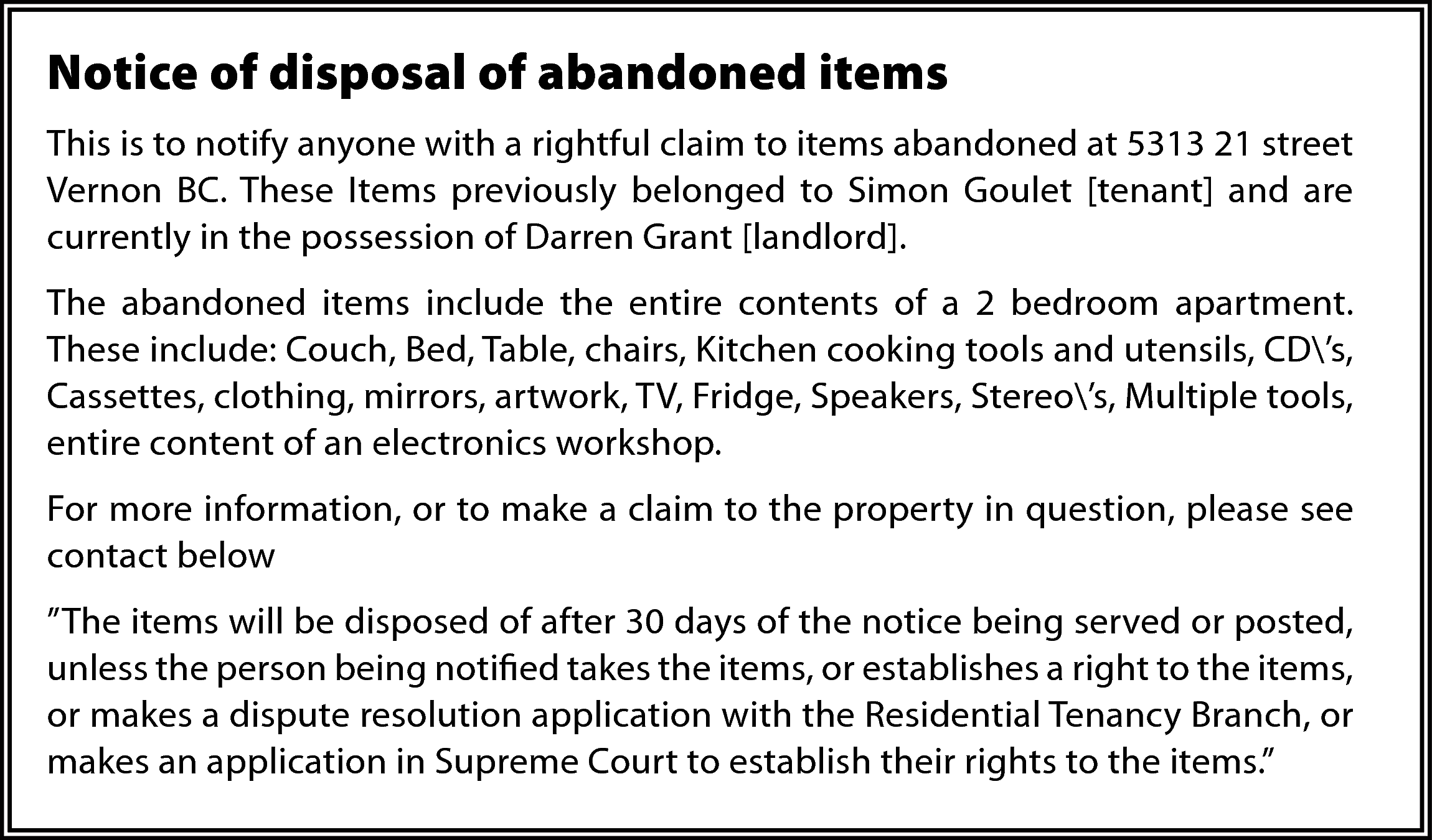 Notice of disposal of abandoned  Notice of disposal of abandoned items  This is to notify anyone with a rightful claim to items abandoned at 5313 21 street  Vernon BC. These Items previously belonged to Simon Goulet [tenant] and are  currently in the possession of Darren Grant [landlord].  The abandoned items include the entire contents of a 2 bedroom apartment.  These include: Couch, Bed, Table, chairs, Kitchen cooking tools and utensils, CD’s,  Cassettes, clothing, mirrors, artwork, TV, Fridge, Speakers, Stereo’s, Multiple tools,  entire content of an electronics workshop.  For more information, or to make a claim to the property in question, please see  contact below  ”The items will be disposed of after 30 days of the notice being served or posted,  unless the person being notified takes the items, or establishes a right to the items,  or makes a dispute resolution application with the Residential Tenancy Branch, or  makes an application in Supreme Court to establish their rights to the items.”    