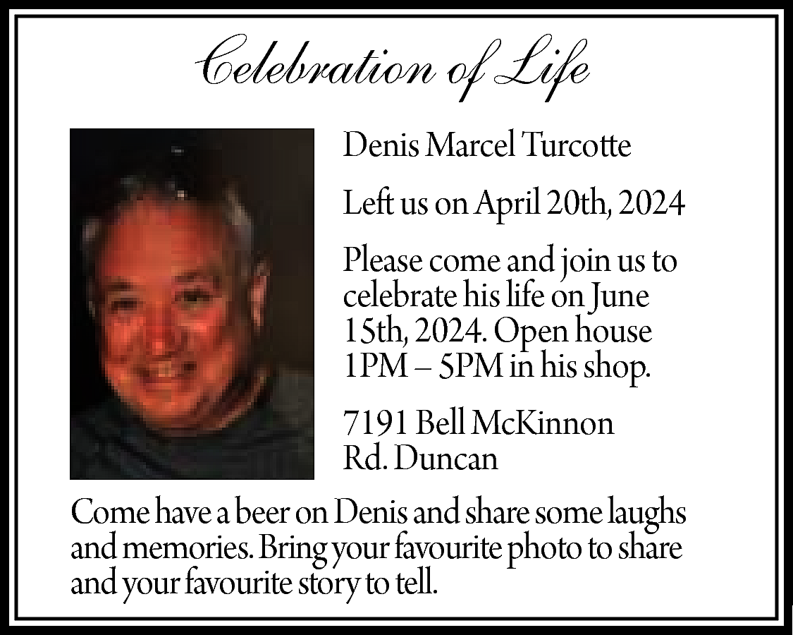 Celebration of Life <br>Denis Marcel  Celebration of Life  Denis Marcel Turcotte  Left us on April 20th, 2024  Please come and join us to  celebrate his life on June  15th, 2024. Open house  1PM – 5PM in his shop.  7191 Bell McKinnon  Rd. Duncan  Come have a beer on Denis and share some laughs  and memories. Bring your favourite photo to share  and your favourite story to tell.    