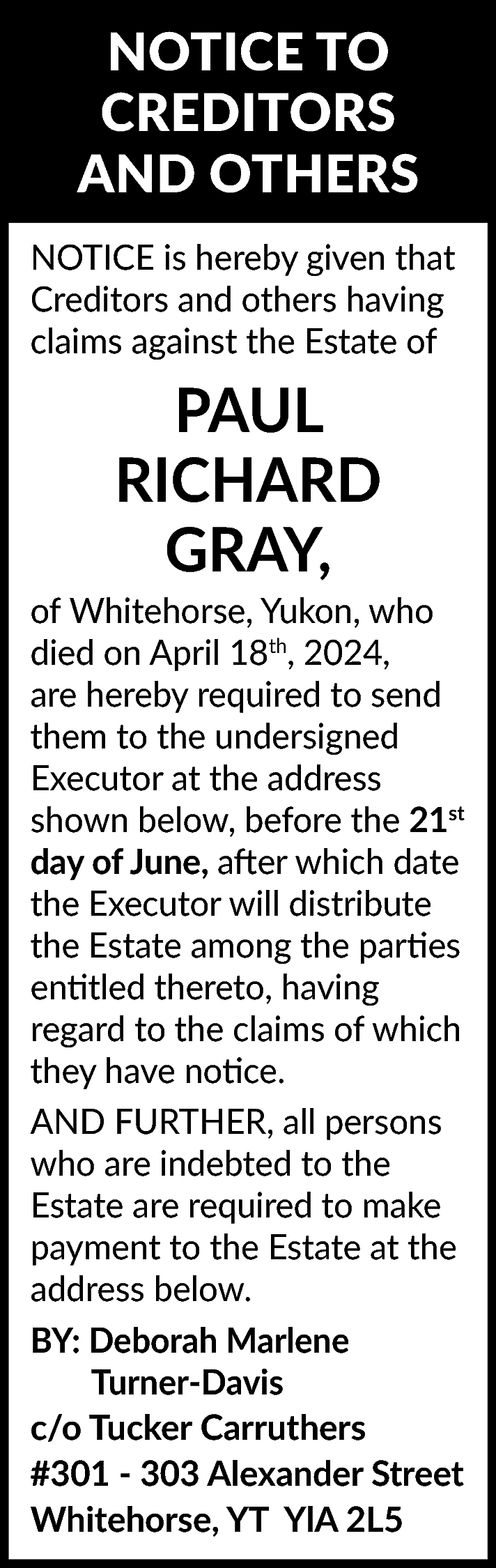 NOTICE TO <br>CREDITORS <br>AND OTHERS  NOTICE TO  CREDITORS  AND OTHERS  NOTICE is hereby given that  Creditors and others having  claims against the Estate of    PAUL  RICHARD  GRAY,    of Whitehorse, Yukon, who  died on April 18th, 2024,  are hereby required to send  them to the undersigned  Executor at the address  shown below, before the 21st  day of June, after which date  the Executor will distribute  the Estate among the parties  entitled thereto, having  regard to the claims of which  they have notice.  AND FURTHER, all persons  who are indebted to the  Estate are required to make  payment to the Estate at the  address below.  BY: Deborah Marlene  Turner-Davis  c/o Tucker Carruthers  #301 - 303 Alexander Street  Whitehorse, YT YlA 2L5    