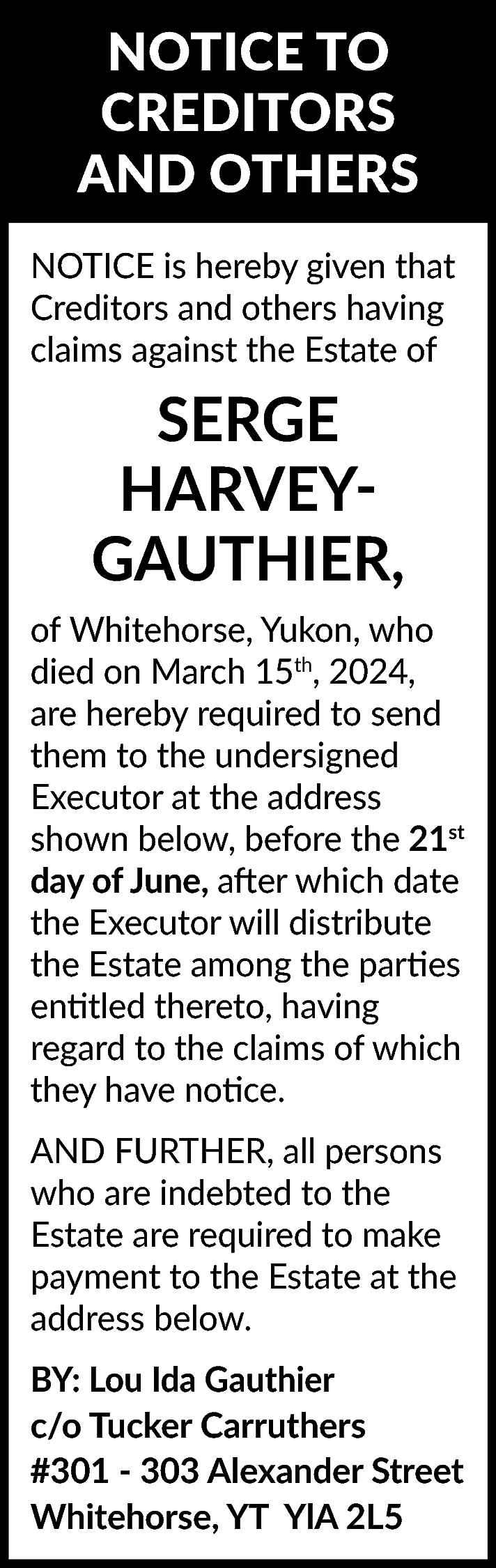 NOTICE TO <br>CREDITORS <br>AND OTHERS  NOTICE TO  CREDITORS  AND OTHERS  NOTICE is hereby given that  Creditors and others having  claims against the Estate of    SERGE  HARVEYGAUTHIER,  of Whitehorse, Yukon, who  died on March 15th, 2024,  are hereby required to send  them to the undersigned  Executor at the address  shown below, before the 21st  day of June, after which date  the Executor will distribute  the Estate among the parties  entitled thereto, having  regard to the claims of which  they have notice.  AND FURTHER, all persons  who are indebted to the  Estate are required to make  payment to the Estate at the  address below.  BY: Lou Ida Gauthier  c/o Tucker Carruthers  #301 - 303 Alexander Street  Whitehorse, YT YlA 2L5    