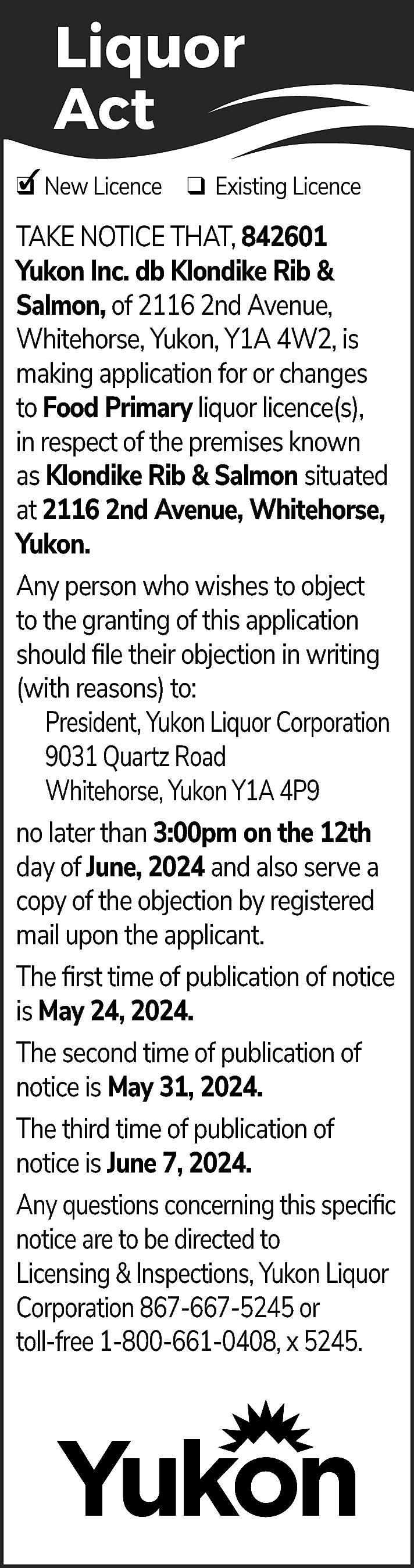 Liquor <br>Act <br>✓ New Licence  Liquor  Act  ✓ New Licence ❑ Existing Licence  ❑  TAKE NOTICE THAT, 842601  Yukon Inc. db Klondike Rib &  Salmon, of 2116 2nd Avenue,  Whitehorse, Yukon, Y1A 4W2, is  making application for or changes  to Food Primary liquor licence(s),  in respect of the premises known  as Klondike Rib & Salmon situated  at 2116 2nd Avenue, Whitehorse,  Yukon.  Any person who wishes to object  to the granting of this application  should file their objection in writing  (with reasons) to:  President, Yukon Liquor Corporation  9031 Quartz Road  Whitehorse, Yukon Y1A 4P9  no later than 3:00pm on the 12th  day of June, 2024 and also serve a  copy of the objection by registered  mail upon the applicant.  The first time of publication of notice  is May 24, 2024.  The second time of publication of  notice is May 31, 2024.  The third time of publication of  notice is June 7, 2024.  Any questions concerning this specific  notice are to be directed to  Licensing & Inspections, Yukon Liquor  Corporation 867-667-5245 or  toll-free 1-800-661-0408, x 5245.    