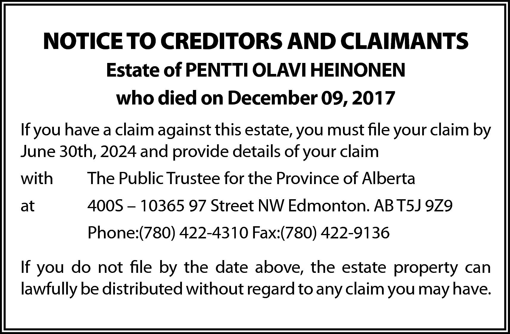 NOTICE TO CREDITORS AND CLAIMANTS  NOTICE TO CREDITORS AND CLAIMANTS  Estate of PENTTI OLAVI HEINONEN  who died on December 09, 2017  If you have a claim against this estate, you must file your claim by  June 30th, 2024 and provide details of your claim  with    The Public Trustee for the Province of Alberta    at    400S – 10365 97 Street NW Edmonton. AB T5J 9Z9  Phone:(780) 422-4310 Fax:(780) 422-9136    If you do not file by the date above, the estate property can  lawfully be distributed without regard to any claim you may have.    