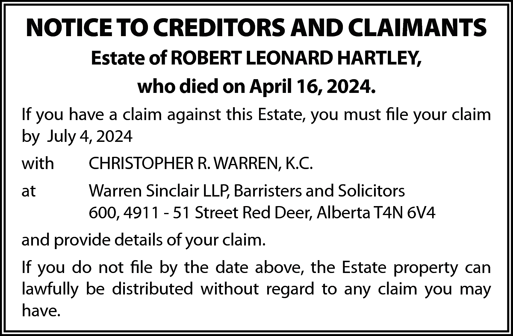 NOTICE TO CREDITORS AND CLAIMANTS  NOTICE TO CREDITORS AND CLAIMANTS  Estate of ROBERT LEONARD HARTLEY,  who died on April 16, 2024.  If you have a claim against this Estate, you must file your claim  by July 4, 2024  with    CHRISTOPHER R. WARREN, K.C.    at    Warren Sinclair LLP, Barristers and Solicitors  600, 4911 - 51 Street Red Deer, Alberta T4N 6V4    and provide details of your claim.  If you do not file by the date above, the Estate property can  lawfully be distributed without regard to any claim you may  have.    