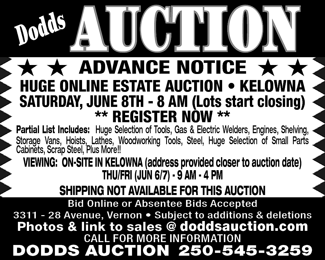 s <br>Dodd <br> <br>★★ <br>  s  Dodd    ★★    AUCTION  ADVANCE NOTICE    ★★    HUGE ONLINE ESTATE AUCTION • KELOWNA  SATURDAY, JUNE 8TH - 8 AM (Lots start closing)  ** REGISTER NOW **    Partial List Includes: Huge Selection of Tools, Gas & Electric Welders, Engines, Shelving,  Storage Vans, Hoists, Lathes, Woodworking Tools, Steel, Huge Selection of Small Parts  Cabinets, Scrap Steel, Plus More!!    VIEWING: ON-SITE IN KELOWNA (address provided closer to auction date)  THU/FRI (JUN 6/7) - 9 AM - 4 PM  SHIPPING NOT AVAILABLE FOR THIS AUCTION    Bid Online or Absentee Bids Accepted  3311 - 28 Avenue, Vernon • Subject to additions & deletions    Photos & link to sales @ www.doddsauction.  doddsauction.com  CALL FOR MORE INFORMATION    DODDS AUCTION 250-545-3259    