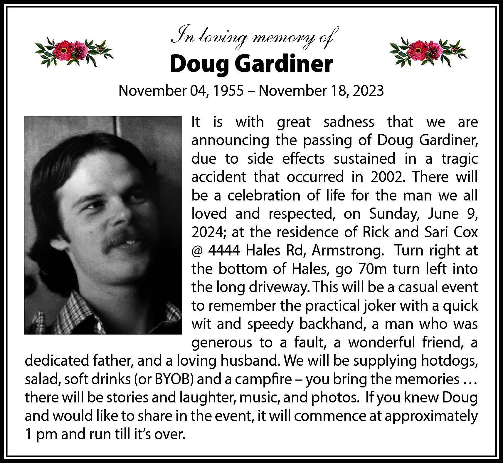 In loving memory of <br>Doug  In loving memory of  Doug Gardiner  November 04, 1955 – November 18, 2023  It is with great sadness that we are  announcing the passing of Doug Gardiner,  due to side effects sustained in a tragic  accident that occurred in 2002. There will  be a celebration of life for the man we all  loved and respected, on Sunday, June 9,  2024; at the residence of Rick and Sari Cox  @ 4444 Hales Rd, Armstrong. Turn right at  the bottom of Hales, go 70m turn left into  the long driveway. This will be a casual event  to remember the practical joker with a quick  wit and speedy backhand, a man who was  generous to a fault, a wonderful friend, a  dedicated father, and a loving husband. We will be supplying hotdogs,  salad, soft drinks (or BYOB) and a campfire – you bring the memories …  there will be stories and laughter, music, and photos. If you knew Doug  and would like to share in the event, it will commence at approximately  1 pm and run till it’s over.    