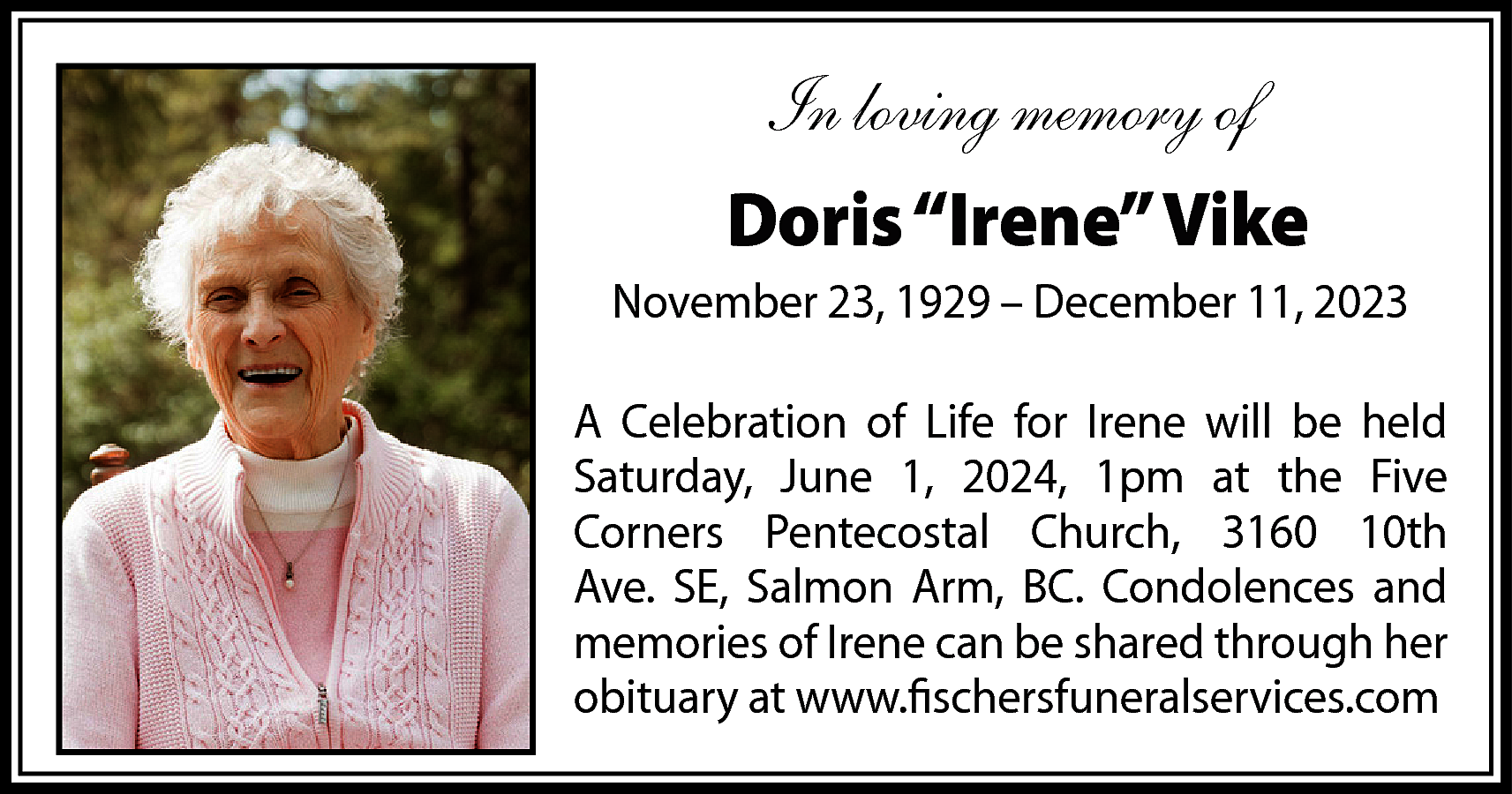 In loving memory of <br>Doris  In loving memory of  Doris “Irene” Vike  November 23, 1929 – December 11, 2023  A Celebration of Life for Irene will be held  Saturday, June 1, 2024, 1pm at the Five  Corners Pentecostal Church, 3160 10th  Ave. SE, Salmon Arm, BC. Condolences and  memories of Irene can be shared through her  obituary at www.fischersfuneralservices.com    