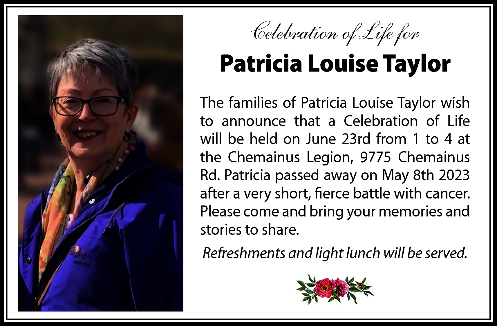 Celebration of Life for <br>Patricia  Celebration of Life for  Patricia Louise Taylor  The families of Patricia Louise Taylor wish  to announce that a Celebration of Life  will be held on June 23rd from 1 to 4 at  the Chemainus Legion, 9775 Chemainus  Rd. Patricia passed away on May 8th 2023  after a very short, fierce battle with cancer.  Please come and bring your memories and  stories to share.  Refreshments and light lunch will be served.    