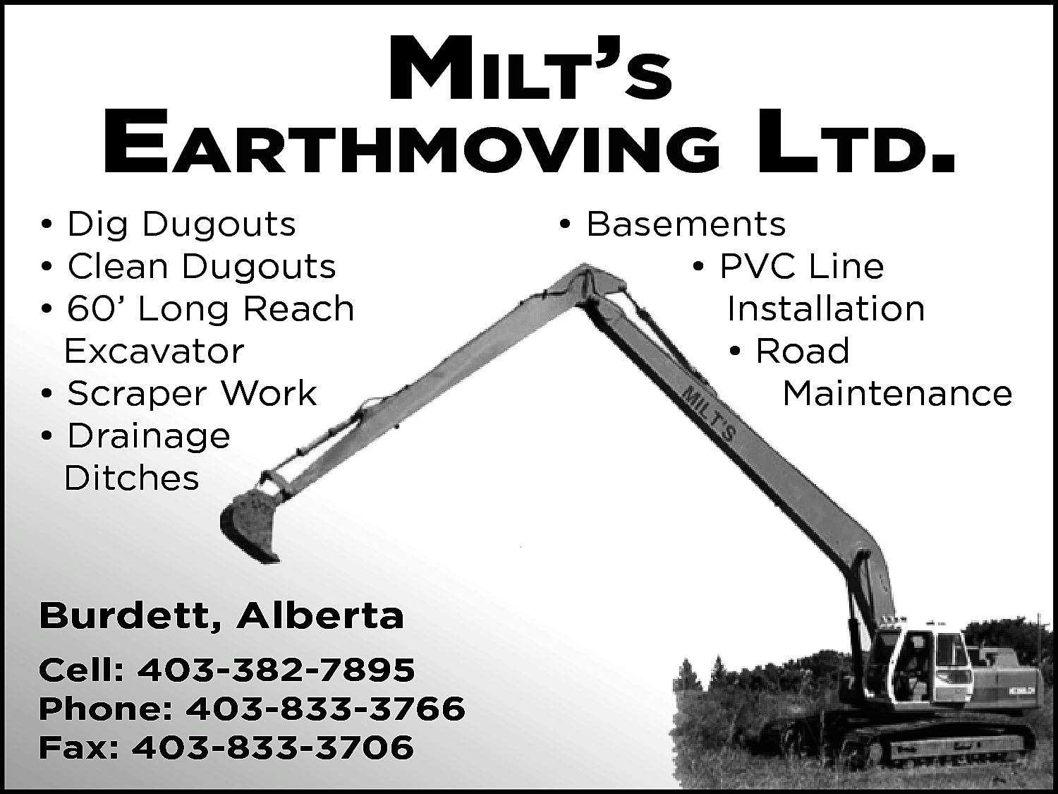 Milt’s <br> <br>EarthMoving ltd. <br>  Milt’s    EarthMoving ltd.    • Dig Dugouts  • Clean Dugouts  • 60’ Long Reach  Excavator  • Scraper Work  • Drainage  Ditches    Burdett, Alberta  Cell: 403-382-7895  Phone: 403-833-3766  Fax: 403-833-3706    • Basements  • PVC Line  Installation  • Road  Maintenance    