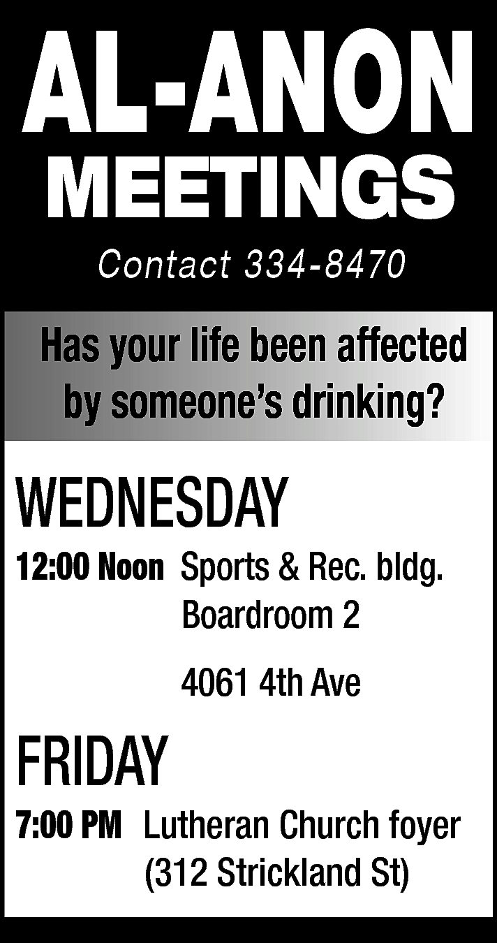 AL-ANON <br>MEETINGS <br>Contact 334-8470 <br>  AL-ANON  MEETINGS  Contact 334-8470    Has your life been affected  by someone’s drinking?    WEDNESDAY    12:00 Noon Sports & Rec. bldg.  Boardroom 2  4061 4th Ave    FRIDAY    7:00 PM Lutheran Church foyer  (312 Strickland St)    