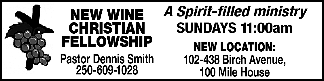 NEW WINE A Spirit-filled ministry  NEW WINE A Spirit-filled ministry  SUNDAYS 11:00am  CHRISTIAN  FELLOWSHIP  NEW LOCATION:    Pastor Dennis Smith  250-609-1028    102-438 Birch Avenue,  100 Mile House    