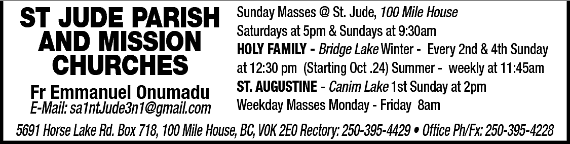 ST JUDE PARISH <br>AND MISSION  ST JUDE PARISH  AND MISSION  CHURCHES  Fr Emmanuel Onumadu    Sunday Masses @ St. Jude, 100 Mile House  Saturdays at 5pm & Sundays at 9:30am  HOLY FAMILY - Bridge Lake Winter - Every 2nd & 4th Sunday  at 12:30 pm (Starting Oct .24) Summer - weekly at 11:45am  ST. AUGUSTINE - Canim Lake 1st Sunday at 2pm  Weekday Masses Monday - Friday 8am    E-Mail: sa1ntJude3n1@gmail.com  5691 Horse Lake Rd. Box 718, 100 Mile House, BC, V0K 2E0 Rectory: 250-395-4429 • Office Ph/Fx: 250-395-4228    