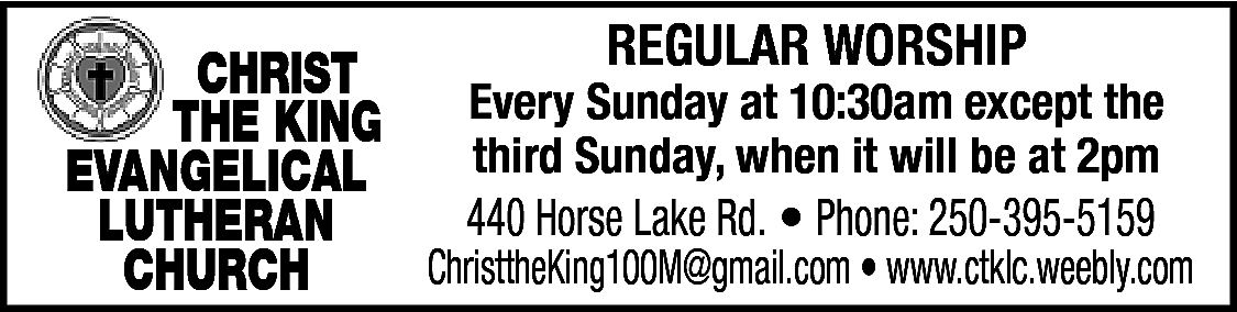 REGULAR WORSHIP <br>CHRIST <br>THE KING  REGULAR WORSHIP  CHRIST  THE KING Every Sunday at 10:30am except the  third Sunday, when it will be at 2pm  EVANGELICAL  440 Horse Lake Rd. • Phone: 250-395-5159  LUTHERAN  ChristtheKing100M@gmail.com • www.ctklc.weebly.com  CHURCH    
