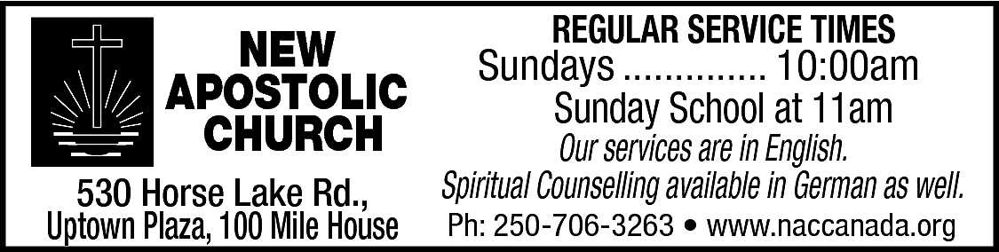 NEW <br>APOSTOLIC <br>CHURCH <br>530 Horse  NEW  APOSTOLIC  CHURCH  530 Horse Lake Rd.,  Uptown Plaza, 100 Mile House    REGULAR SERVICE TIMES    Sundays .............. 10:00am  Sunday School at 11am    Our services are in English.  Spiritual Counselling available in German as well.  Ph: 250-706-3263 • www.naccanada.org    