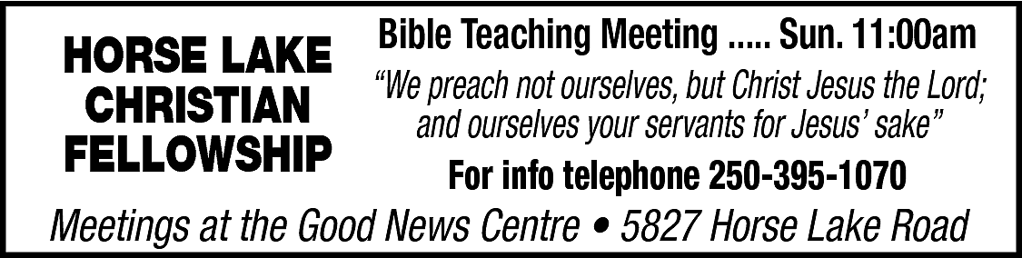 HORSE LAKE <br>CHRISTIAN <br>FELLOWSHIP <br>  HORSE LAKE  CHRISTIAN  FELLOWSHIP    Bible Teaching Meeting ..... Sun. 11:00am  “We preach not ourselves, but Christ Jesus the Lord;  and ourselves your servants for Jesus’ sake”  For info telephone 250-395-1070    Meetings at the Good News Centre • 5827 Horse Lake Road    