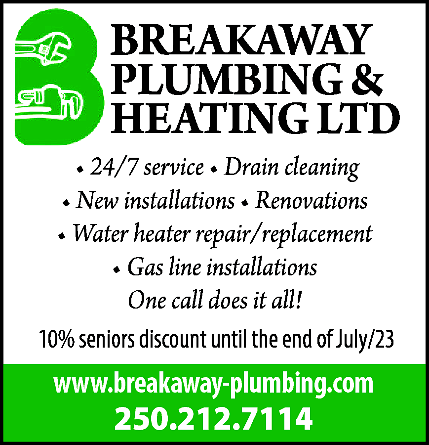 BREAKAWAY <br>PLUMBING & <br>HEATING LTD  BREAKAWAY  PLUMBING &  HEATING LTD    • 24/7 service • Drain cleaning  • New installations • Renovations  • Water heater repair/replacement  • Gas line installations  One call does it all!  10% seniors discount until the end of July/23    www.breakaway-plumbing.com    250.212.7114    