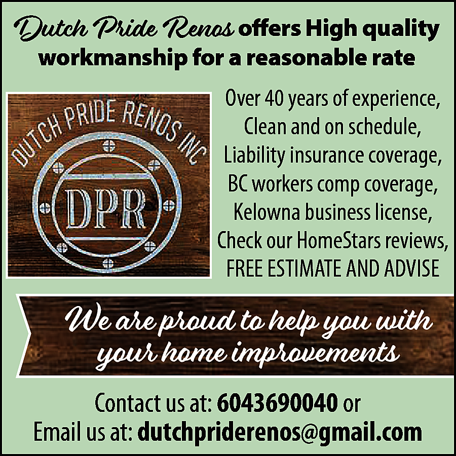 Dutch Pride Renos offers High  Dutch Pride Renos offers High quality  workmanship for a reasonable rate    DUTCH PRIDE  RENOS INC.    Over 40 years of experience,  Clean and on schedule,  Liability insurance coverage,  BC workers comp coverage,  Kelowna business license,  Check our HomeStars reviews,  FREE ESTIMATE AND ADVISE    We are proud to help you with  your home improvements  Contact us at: 6043690040 or  Email us at: dutchpriderenos@gmail.com    