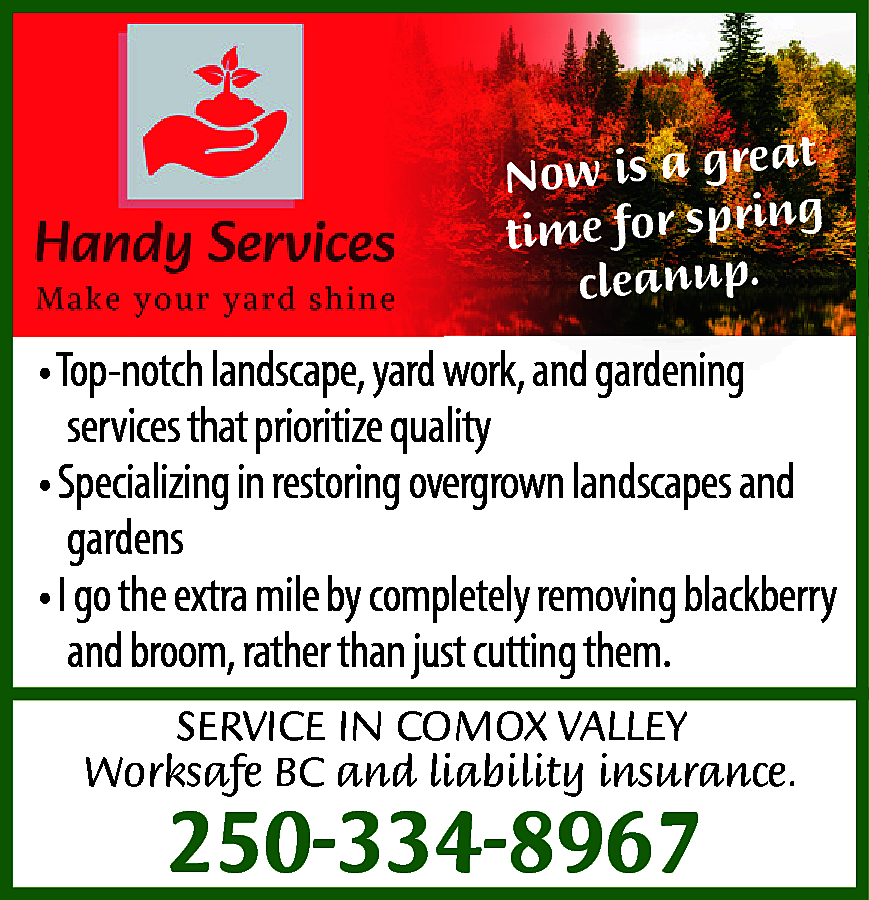 t <br>Now is a grea  t  Now is a grea  g  time for sprin  cleanup.    • Top-notch landscape, yard work, and gardening  services that prioritize quality  • Specializing in restoring overgrown landscapes and  gardens  • I go the extra mile by completely removing blackberry  and broom, rather than just cutting them.  SERVICE IN COMOX VALLEY  Worksafe BC and liability insurance.    250-334-8967    