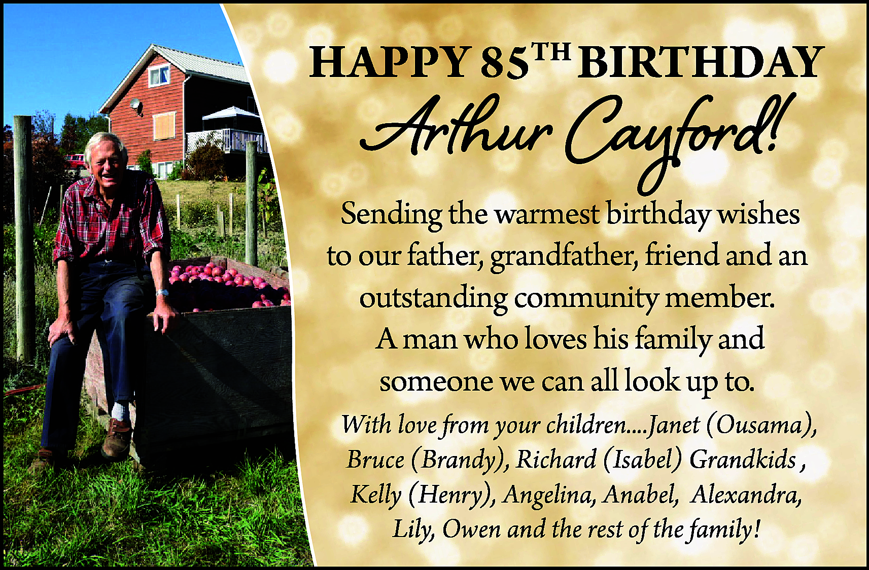 HAPPY 85TH BIRTHDAY <br> <br>Arthur  HAPPY 85TH BIRTHDAY    Arthur Cayford!    Sending the warmest birthday wishes  to our father, grandfather, friend and an  outstanding community member.  A man who loves his family and  someone we can all look up to.  With love from your children....Janet (Ousama),  Bruce (Brandy), Richard (Isabel) Grandkids ,  Kelly (Henry), Angelina, Anabel, Alexandra,  Lily, Owen and the rest of the family!    