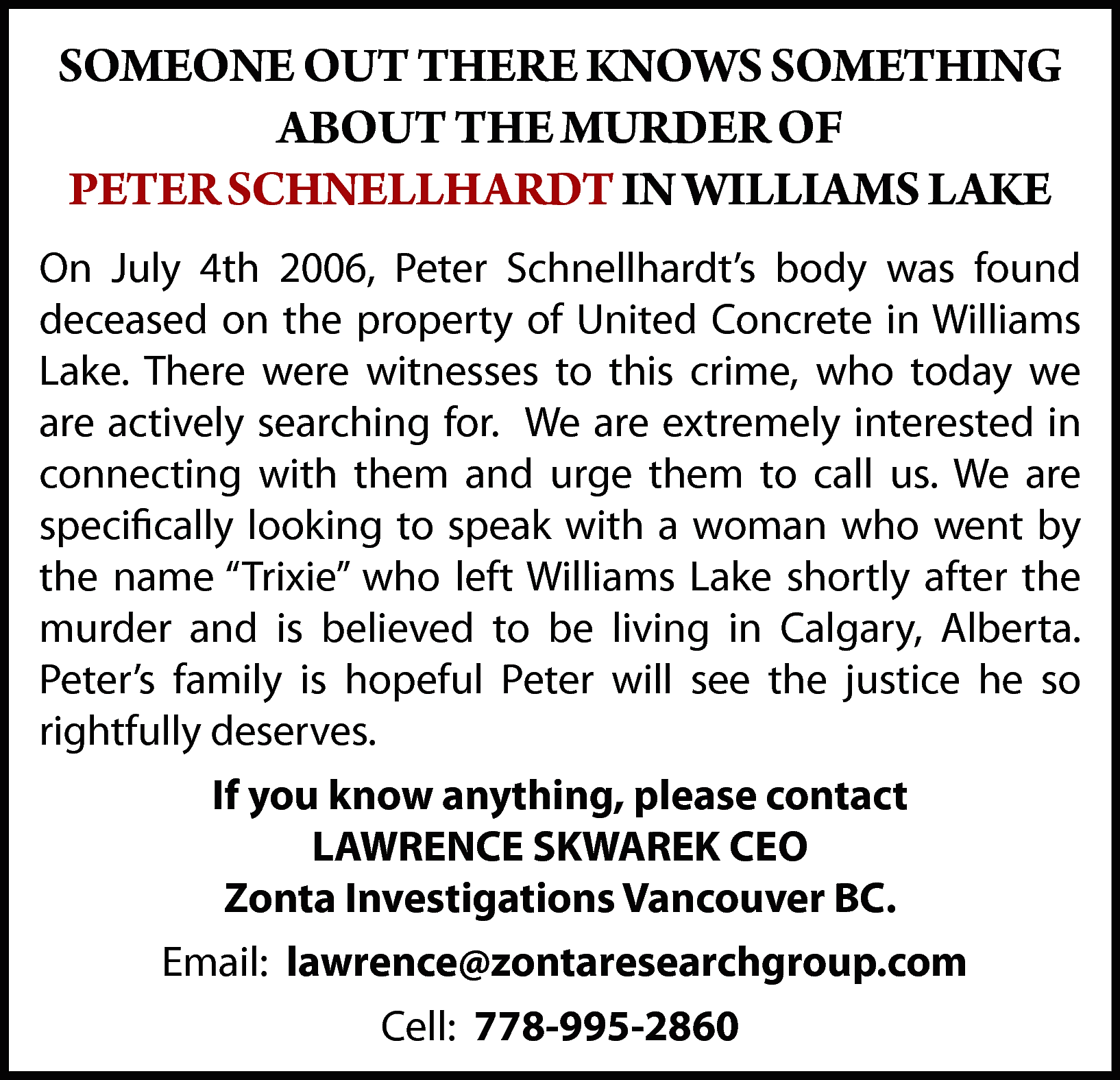 SOMEONE OUT THERE KNOWS SOMETHING  SOMEONE OUT THERE KNOWS SOMETHING  ABOUT THE MURDER OF  PETER SCHNELLHARDT IN WILLIAMS LAKE  On July 4th 2006, Peter Schnellhardt’s body was found  deceased on the property of United Concrete in Williams  Lake. There were witnesses to this crime, who today we  are actively searching for. We are extremely interested in  connecting with them and urge them to call us. We are  specifically looking to speak with a woman who went by  the name “Trixie” who left Williams Lake shortly after the  murder and is believed to be living in Calgary, Alberta.  Peter’s family is hopeful Peter will see the justice he so  rightfully deserves.  If you know anything, please contact  LAWRENCE SKWAREK CEO  Zonta Investigations Vancouver BC.  Email: lawrence@zontaresearchgroup.com  Cell: 778-995-2860    