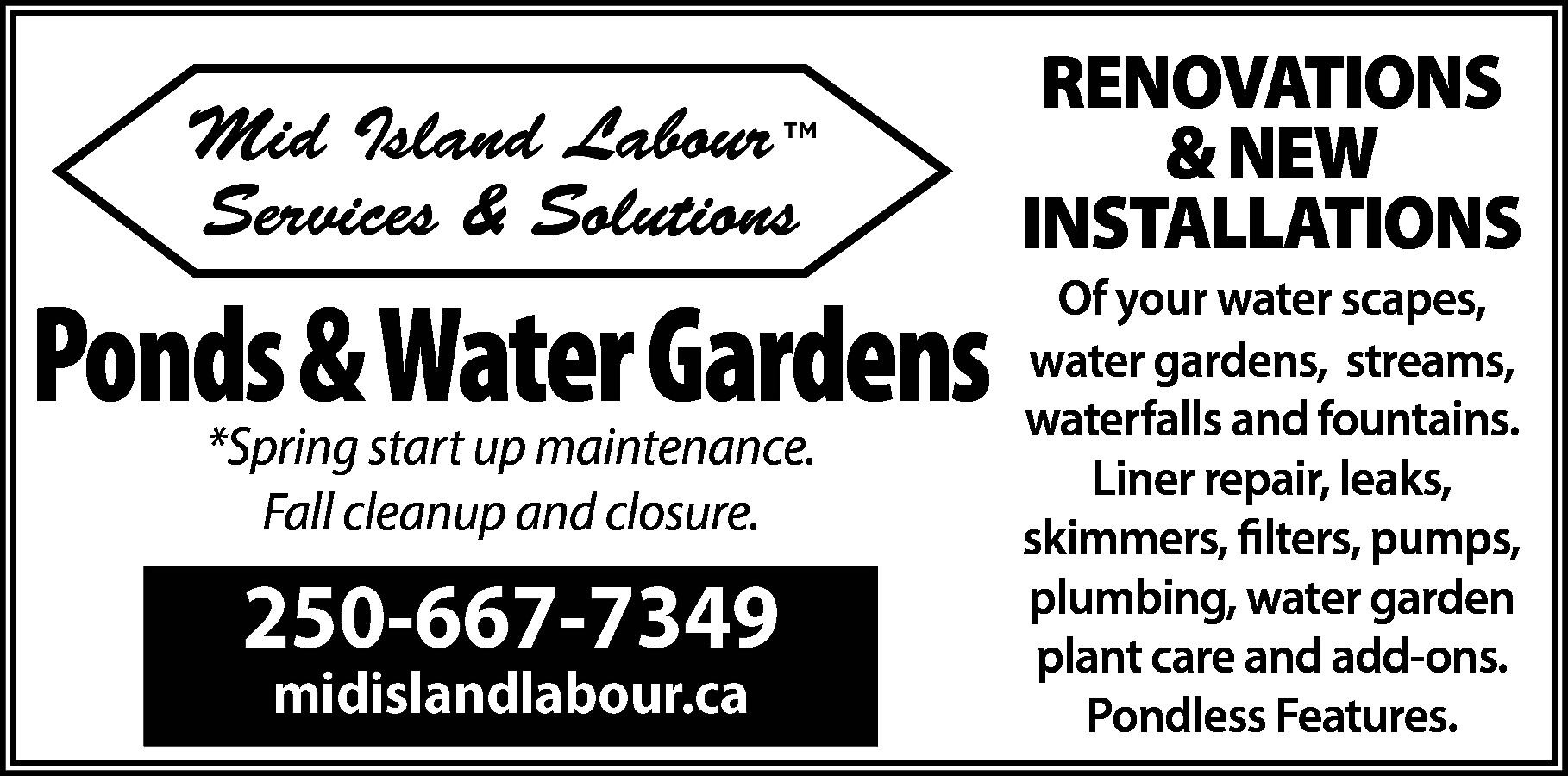 Mid Island Labour <br>Services &  Mid Island Labour  Services & Solutions    Ponds & Water Gardens  *Spring start up maintenance.  Fall cleanup and closure.    250-667-7349  midislandlabour.ca    RENOVATIONS  & NEW  INSTALLATIONS  Of your water scapes,  water gardens, streams,  waterfalls and fountains.  Liner repair, leaks,  skimmers, filters, pumps,  plumbing, water garden  plant care and add-ons.  Pondless Features.    