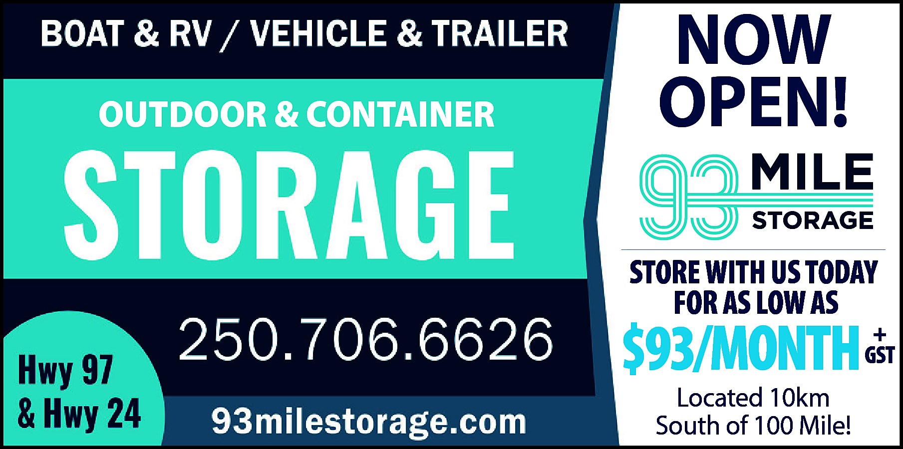 OUTDOOR <br>CONTAINER <br>Boat & RV  OUTDOOR  CONTAINER  Boat & RV &  Vehicle  & Trailer  STORAGE  250.706.6626  93milestorage.com  Hwy 97 & Hwy 24    NOW  OPEN!  93 Mile Storage    STORE WITH US TODAY  FOR AS LOW AS    $93/MONTH  Located 10km  South of 100 Mile!    +  GST    