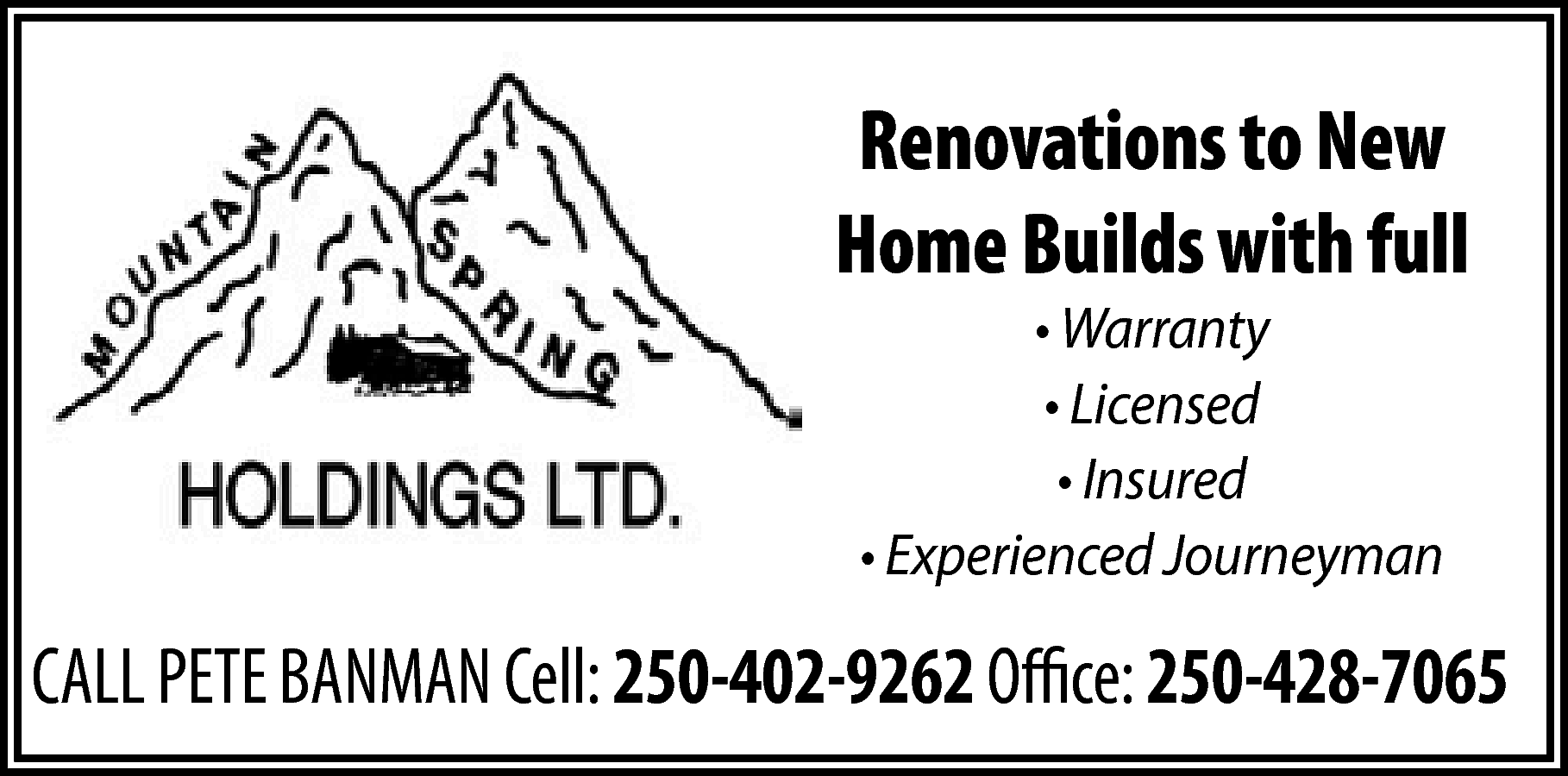 Renovations to New <br>Home Builds  Renovations to New  Home Builds with full  • Warranty  • Licensed  • Insured  • Experienced Journeyman    CALL PETE BANMAN Cell: 250-402-9262 Office: 250-428-7065    